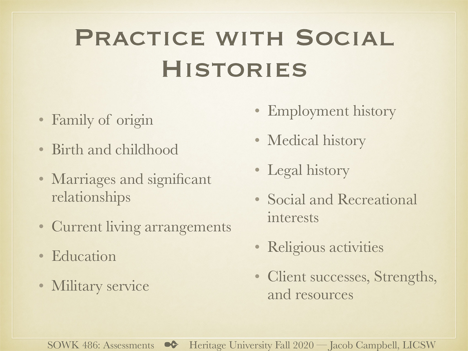  [Activity] Work with a partner to go through some of the process of completing a social history with them. You can either use real life information, or in a roll play.   Family of origin Birth and childhood Marriages and significant relationships Current living arrangements Education Military service Employment history Medical history Legal history Social and Recreational interests Religious activities Client successes, Strengths, and resources 
