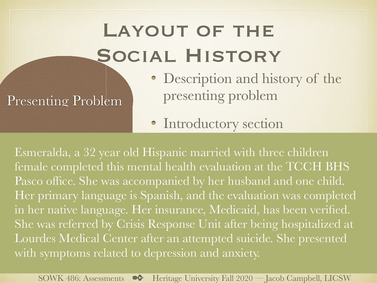  The following might be a typical introductory paragraph. Some of the information might be extraneous depending on forms, and method of practice.  Esmeralda, a 32 year old Hispanic married with three children female completed this mental health evaluation at the TCCH BHS Pasco office. She was accompanied by her husband and one child. Her primary language is Spanish, and the evaluation was completed in her native language. Her insurance, Medicaid, has been verified. She was referred by Crisis Response Unit after being hospitalized at Lourdes Medical Center after an attempted suicide. She presented with symptoms related to depression and anxiety.
