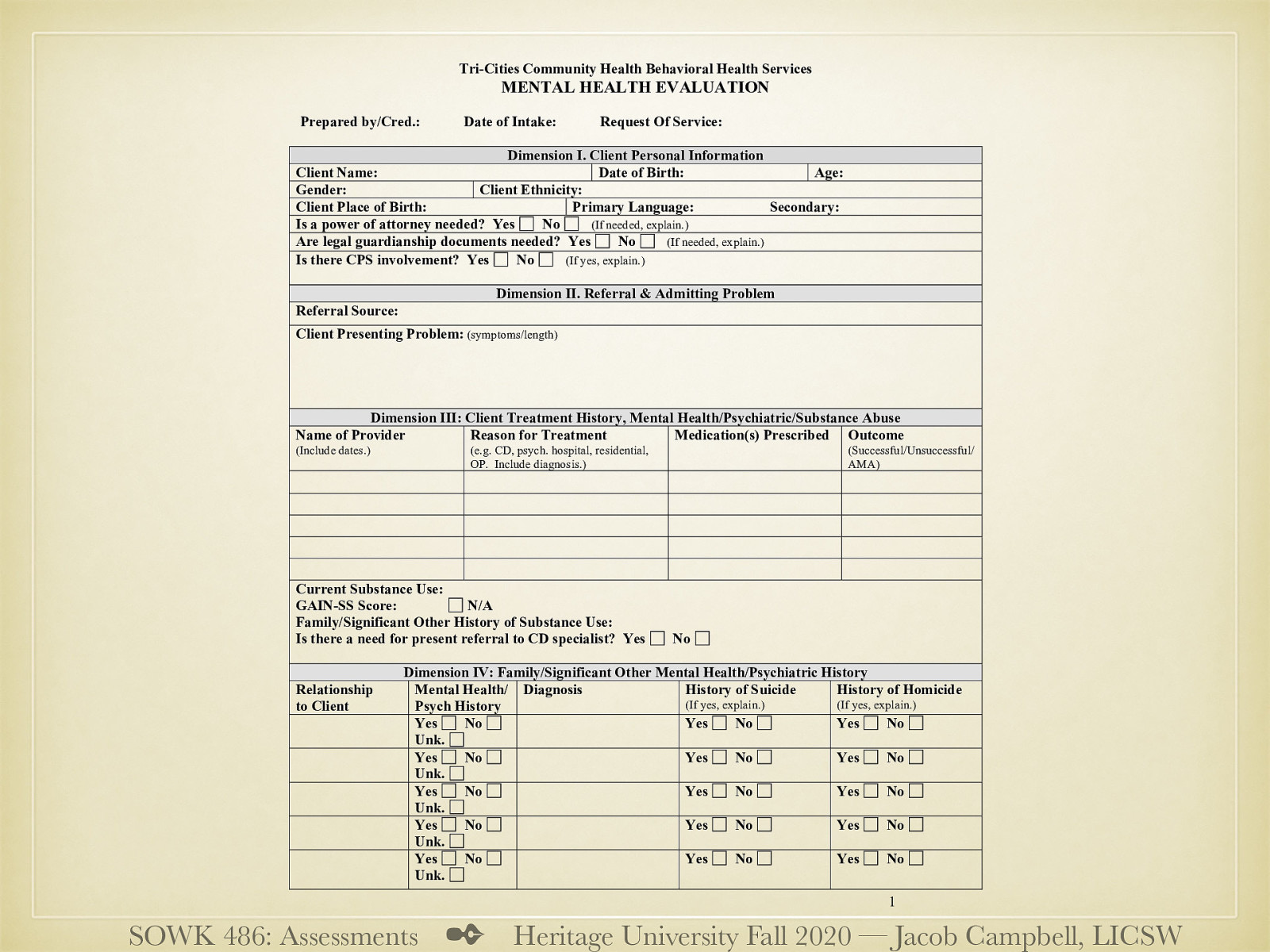  The following is the mental health evaluation TCCH BHS uses for their intake process. It could be considered a form of a social history.   This evaluation serves a couple of purposes. One to complete an assessment, determine a plan… etc. It is also used as a mechanism to demonstrate compliance with WAC and other legal concerns.   Dimension I. Client Personal Information  General information   Dimension II. Referral & Admitting Problem  Referral and presenting problem   Dimension III: Client Treatment History, Mental Health/Psychiatric/Substance Abuse  History of treatment, and outcomes Substance abuse information   Dimension IV: Family/Significant Other Mental Health/Psychiatric History  Family history (homicide, suicide, mental health)   
