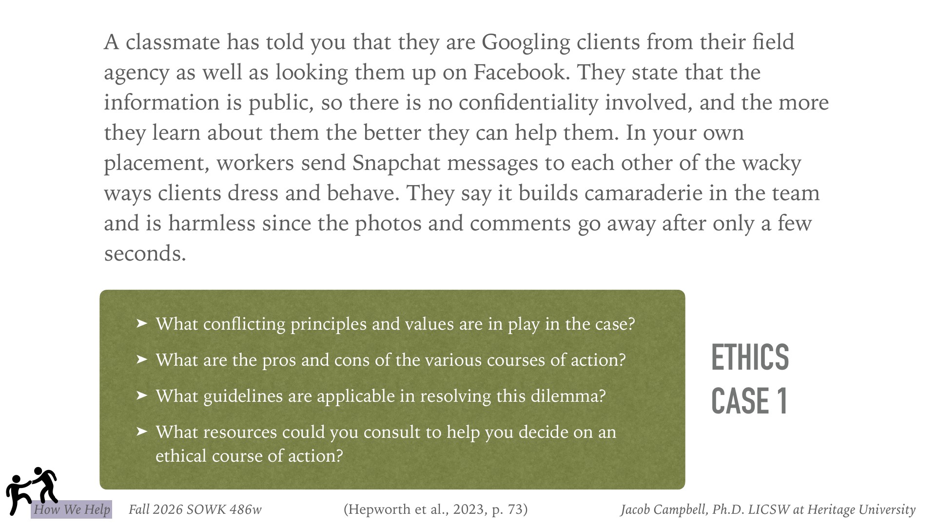 An ethical dilemma slide presents a workplace case where a classmate Googles and Facebook-researches agency clients, claiming it's public information and harmless, while workers in another placement Snapchat mocking photos of clients. A green text box poses four reflective questions: conflicting principles and values at play, pros and cons of various actions, applicable guidelines, and consultable resources for ethical decision-making. Labeled 'Ethics Case 1' from a social work course.