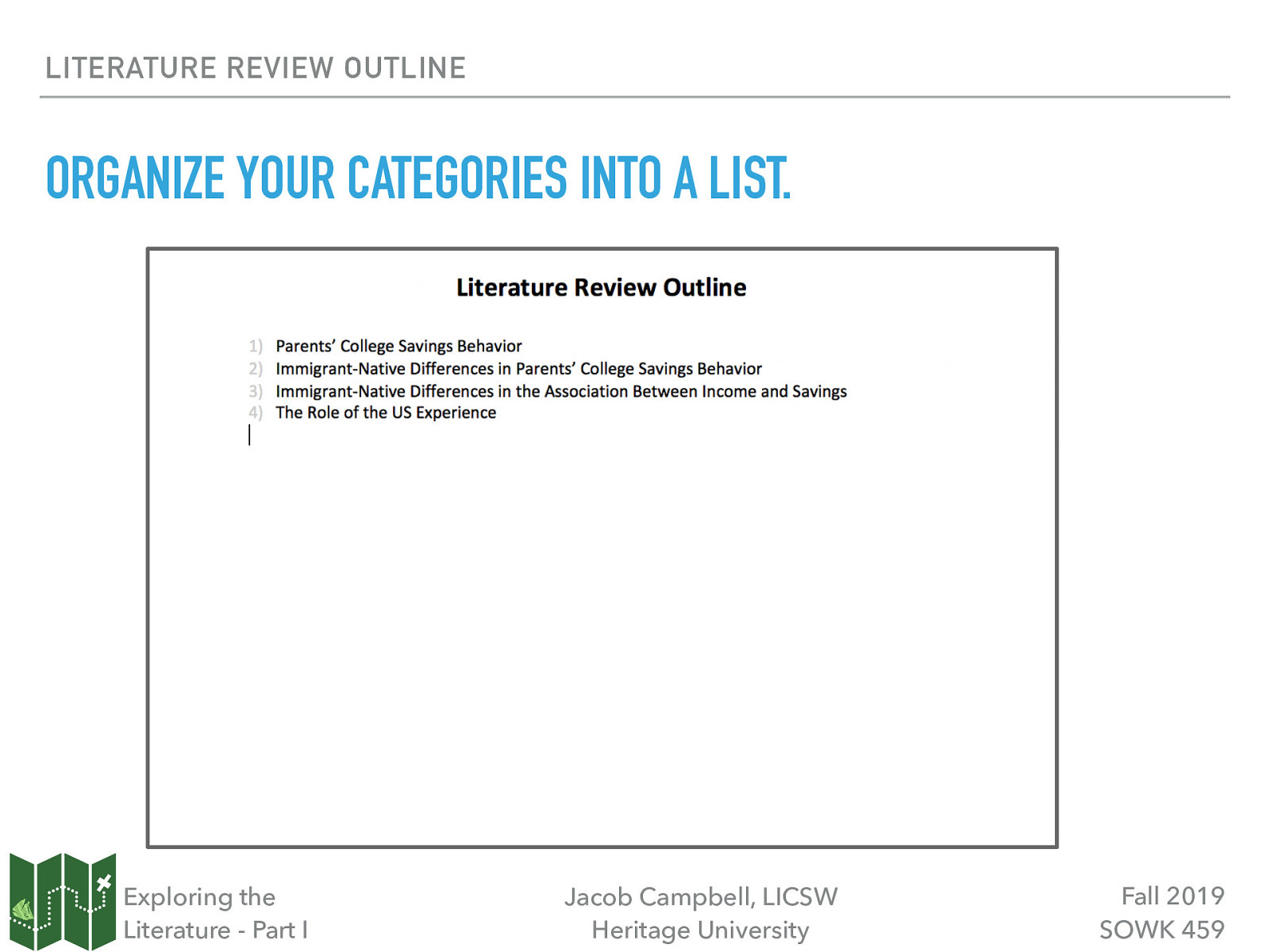 LITERATURE REVIEW OUTLINE ORGANIZE YOUR CATEGORIES INTO A LIST. Exploring the Literature - Part I Jacob Campbell, LICSW Heritage University Fall 2019 SOWK 459
