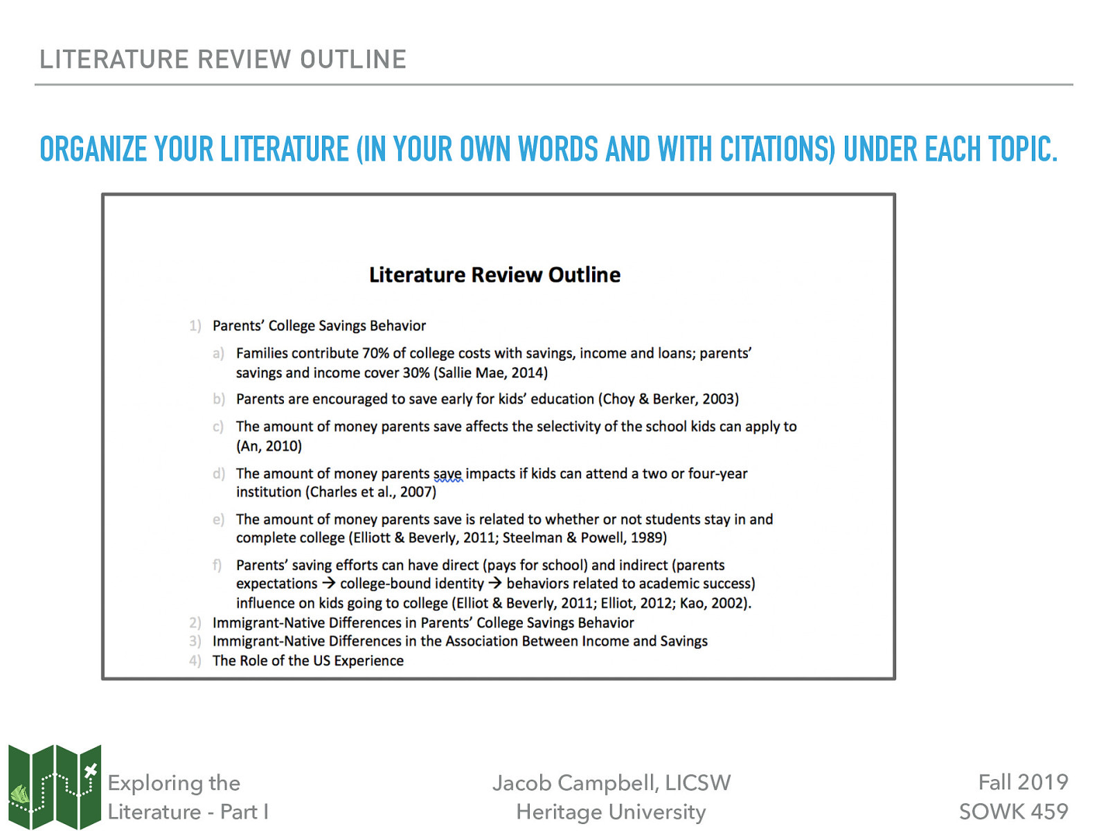 LITERATURE REVIEW OUTLINE ORGANIZE YOUR LITERATURE (IN YOUR OWN WORDS AND WITH CITATIONS) UNDER EACH TOPIC. Exploring the Literature - Part I Jacob Campbell, LICSW Heritage University Fall 2019 SOWK 459
