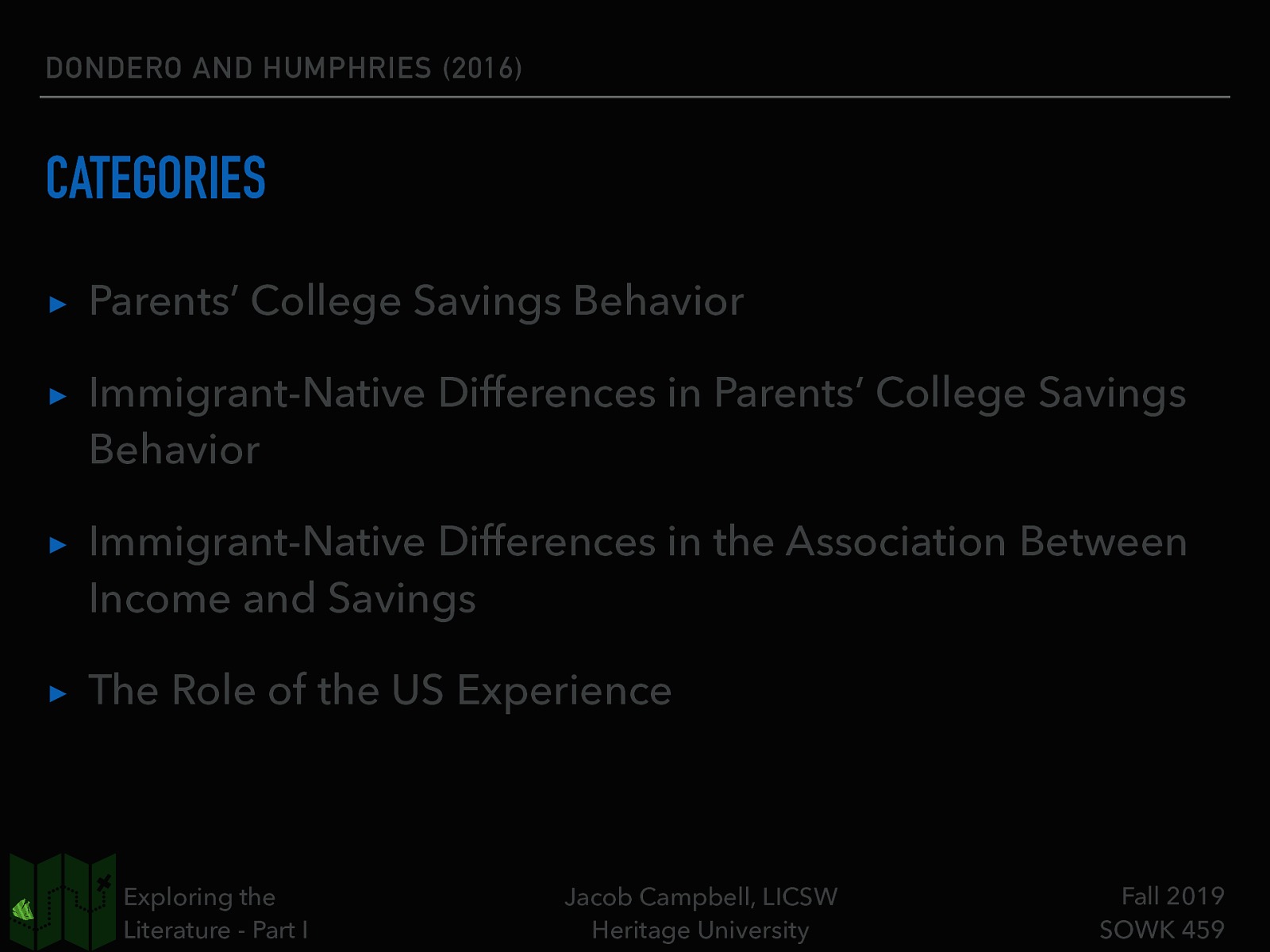 DONDERO AND HUMPHRIES (2016) CATEGORIES ▸ Parents’ College Savings Behavior ▸ Immigrant-Native Differences in Parents’ College Savings Behavior ▸ Immigrant-Native Differences in the Association Between Income and Savings ▸ The Role of the US Experience Exploring the Literature - Part I Jacob Campbell, LICSW Heritage University Fall 2019 SOWK 459
