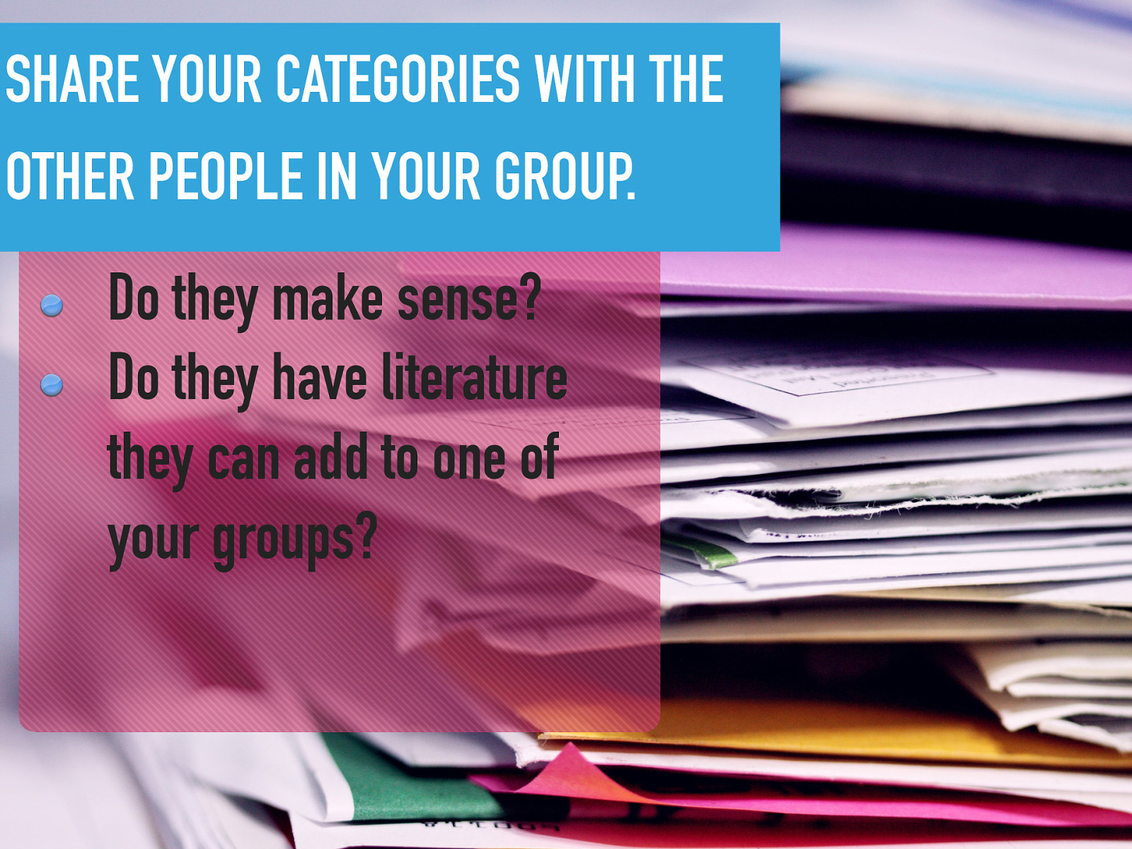 SHARE YOUR CATEGORIES WITH THE OTHER PEOPLE IN YOUR GROUP. Do they make sense? Do they have literature they can add to one of your groups?
