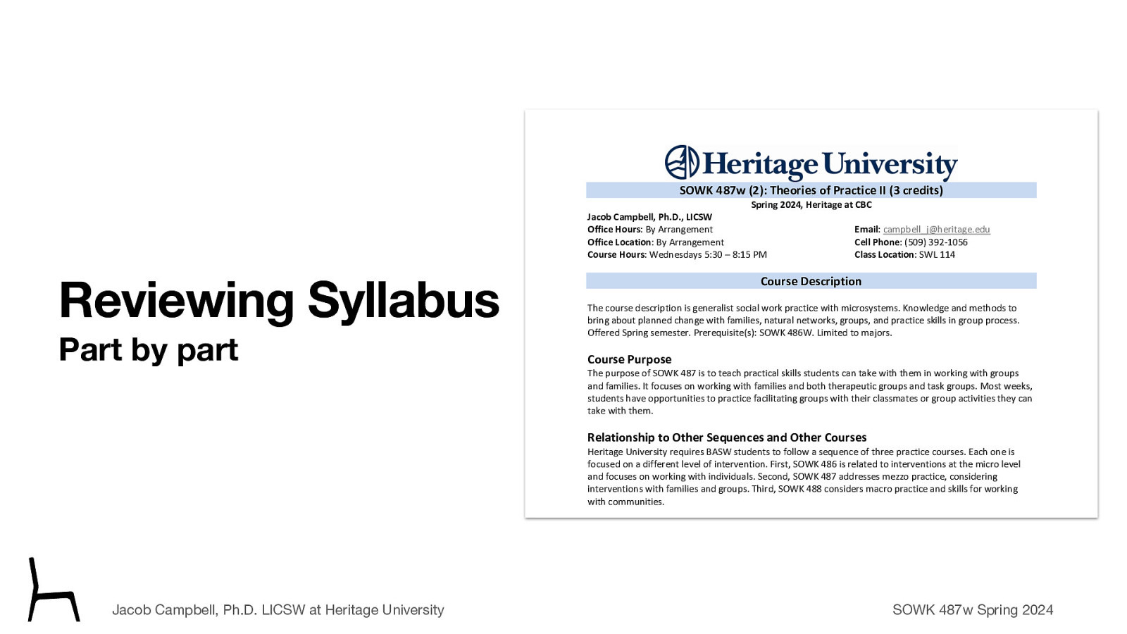 SOWK 487w (2): Theories of Practice II (3 credits) Spring 2024, Heritage at CBC Jacob Campbell, Ph.D., LICSW Office Hours: By Arrangement Office Location: By Arrangement Course Hours: Wednesdays 5:30 – 8:15 PM Reviewing Syllabus Part by part Email: campbell_j@heritage.edu Cell Phone: (509) 392-1056 Class Location: SWL 114 Course Description The course description is generalist social work practice with microsystems. Knowledge and methods to bring about planned change with families, natural networks, groups, and practice skills in group process. Offered Spring semester. Prerequisite(s): SOWK 486W. Limited to majors. Course Purpose The purpose of SOWK 487 is to teach practical skills students can take with them in working with groups and families. It focuses on working with families and both therapeutic groups and task groups. Most weeks, students have opportunities to practice facilitating groups with their classmates or group activities they can take with them. Relationship to Other Sequences and Other Courses Heritage University requires BASW students to follow a sequence of three practice courses. Each one is focused on a different level of intervention. First, SOWK 486 is related to interventions at the micro level and focuses on working with individuals. Second, SOWK 487 addresses mezzo practice, considering interventions with families and groups. Third, SOWK 488 considers macro practice and skills for working with communities. Land Acknowledgement Jacob Campbell, Ph.D. LICSW at Heritage University Heritage University occupies its home on the traditional lands of the Yakama People. These ancestral homelands are the Yakama, Palouse, Pisquouse, Wenatshapam, Klikatat, Klinquit, Kow- was-say-ee, Li-aywas, Skin-pah, Wish-ham, Shyiks, Ochechotes, Kah-milt-pa, and Se-ap-cat, who today are represented by the Confederated Tribes and Bands of the Yakama Nation [TREATY OF 1855] and, whose relationship with this land continues to this day. Heritage University, grounded in the vision of the two Yakama women SOWK 487w Spring 2024 founders, respects Indigenous peoples as traditional guardians of the lands and the enduring relationship that exists between Indigenous peoples and their traditional territories. We offer gratitude for the land
