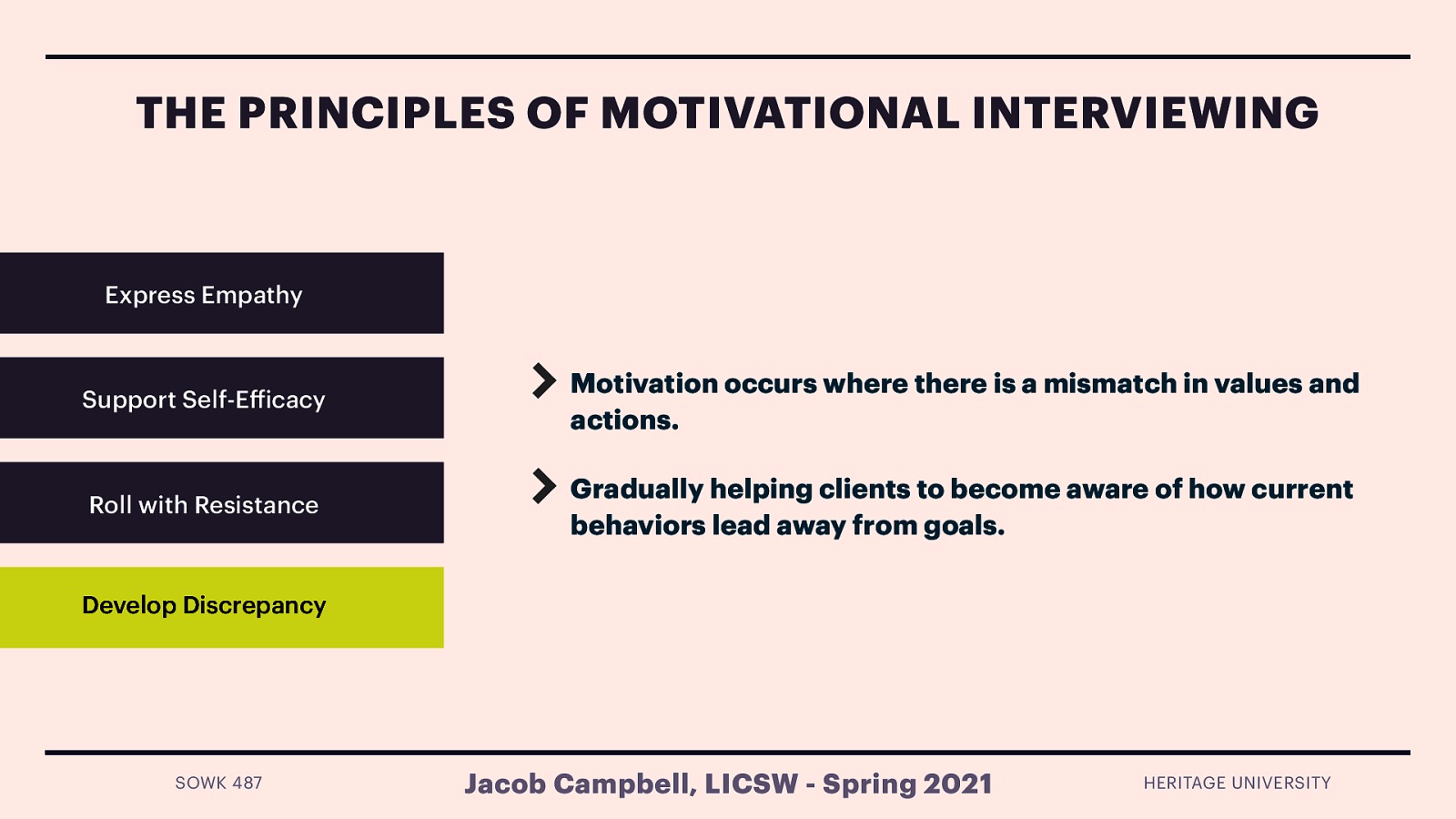  Developing discrepancy guiding client to understand the mismatch between where the client wants to be and where they are.   Motivation for change occurs when people perceive a mismatch between “where they are and where they want to be,” and a counselor practicing Motivational Interviewing works to develop this by helping clients examine the discrepancies between their current circumstances/behavior and their values and future goals. When clients recognize that their current behaviors place them in conflict with their values or interfere with accomplishment of self-identified goals, they are more likely to experience increased motivation to make important life changes. It is important that the counselor using MI does not use strategies to develop discrepancy at the expense of the other principles, yet gradually help clients to become aware of how current behaviors may lead them away from, rather than toward, their important goals.  [Whole Class Activity] Have students work with partners regarding something that there has been some resistance to change. Work through some of the principles with your partner. 
