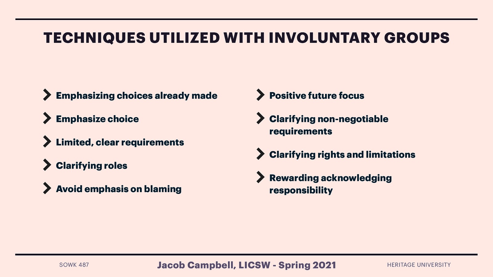  The following are some techniques that are frequently used with involuntary clients.   Emphasizing choices already made (baby steps) Emphasize choice Limited, clear requirements Clarifying roles Avoid emphasis on blaming Positive future focus Clarifying non-negotiable requirements Clarifying rights and limitations Rewarding acknowledging responsibility 
