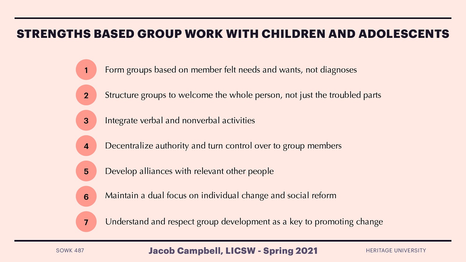   Principal 1: Form groups based on member felt needs and wants, not diagnoses  Felt needs are individual wants, desires and areas of concerns both for the group and the individual    Principal 2: Structure groups to welcome the whole person, not just the troubled parts  Think ACES research and managing persons who have been through trauma    Principal 3: Integrate verbal and nonverbal activities  Allow creativity and movement Loved statement “Group work practitioners must, for once and for all, learn to relax and to abandon the strange and bizarre belief that the only successful group is one that consists of people who sit still and speak politely and insightfully” (p. 233)    Principal 4: Decentralize authority and turn control over to group members  Life space intervention (similar to LSCI)    Principal 5: Develop alliances with relevant other people  Connections with those outside of the group can be very productive.    Principal 6: Maintain a dual focus on individual change and social reform  Help self and help others    Principal 7: Understand and respect group development as a key to promoting change  Group processes   
