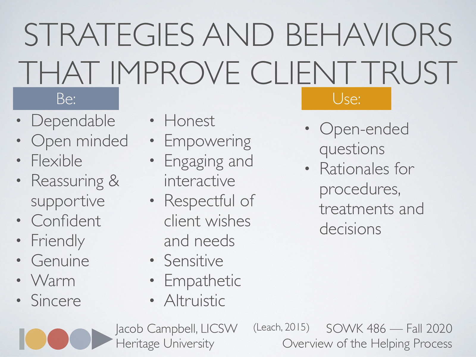  Leach goes on to talk about how we should be and what we should use.  Be:  Dependable Open minded Flexible Reassuring & supportive Confident Friendly Genuine Warm Sincere Honest Empowering Engaging and interactive Respectful of client wishes and needs Sensitive Empathetic Altruistic  Use:  Open-ended questions Rationales for procedures, treatments and decisions   Leach, M. J. (2005). Rapport: A key to treatment success. Complementary Therapies in Clinical Practice, 11(4), 262–265. https://doi.org/10.1016/j.ctcp.2005.05.005 
