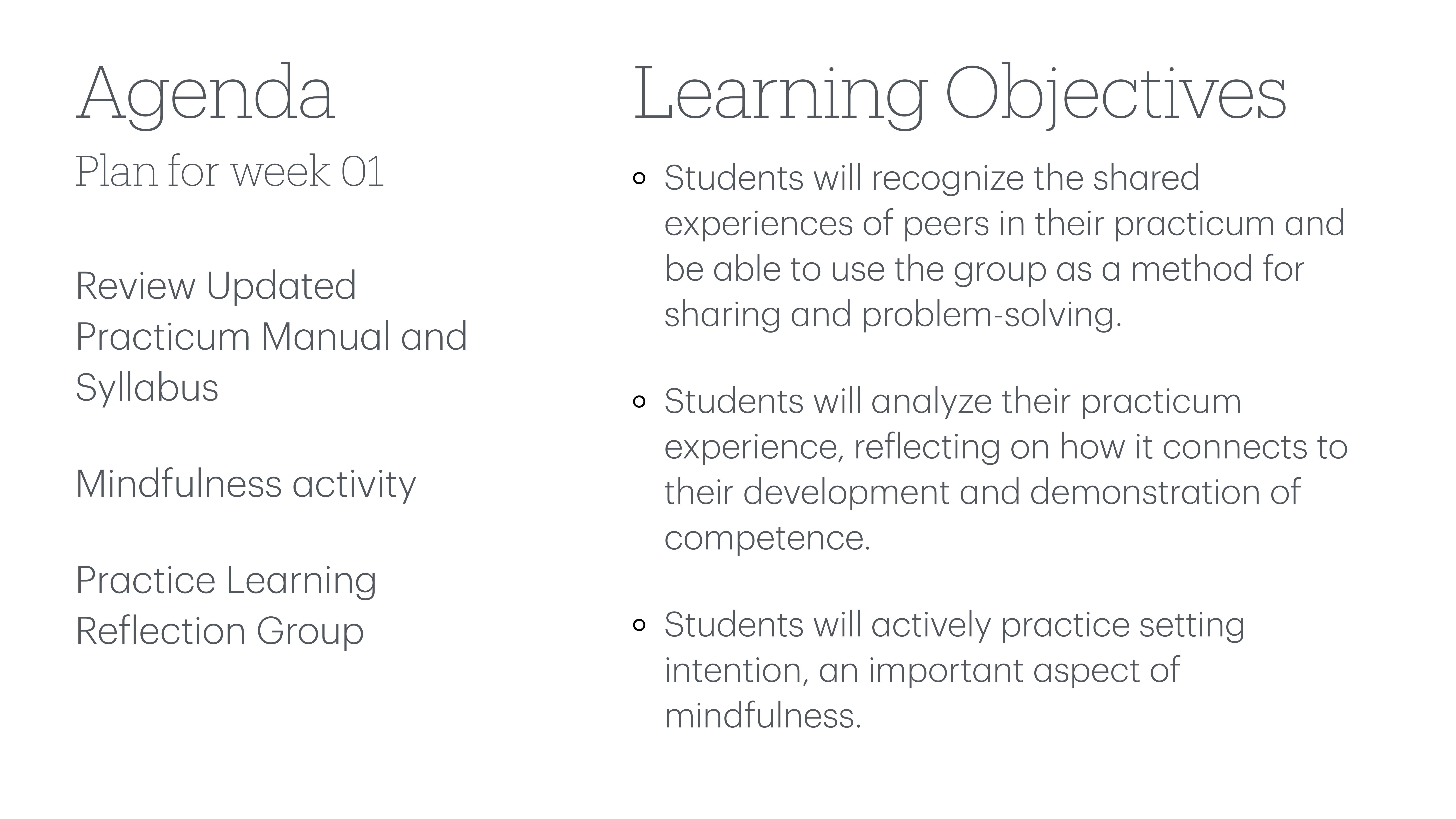 **Object:** Agenda and objectives slide  **Action:** Displays weekly plan and learning goals  **Context:** Presentation  **Text:**  - **Agenda**: Plan for week 01    - Review Updated Practicum Manual and Syllabus    - Mindfulness activity    - Practice Learning Reflection Group  - **Learning Objectives**:    - Recognize shared experiences in practicum for sharing and problem-solving    - Analyze practicum experience related to development and competence    - Practice setting intention, an aspect of mindfulness  