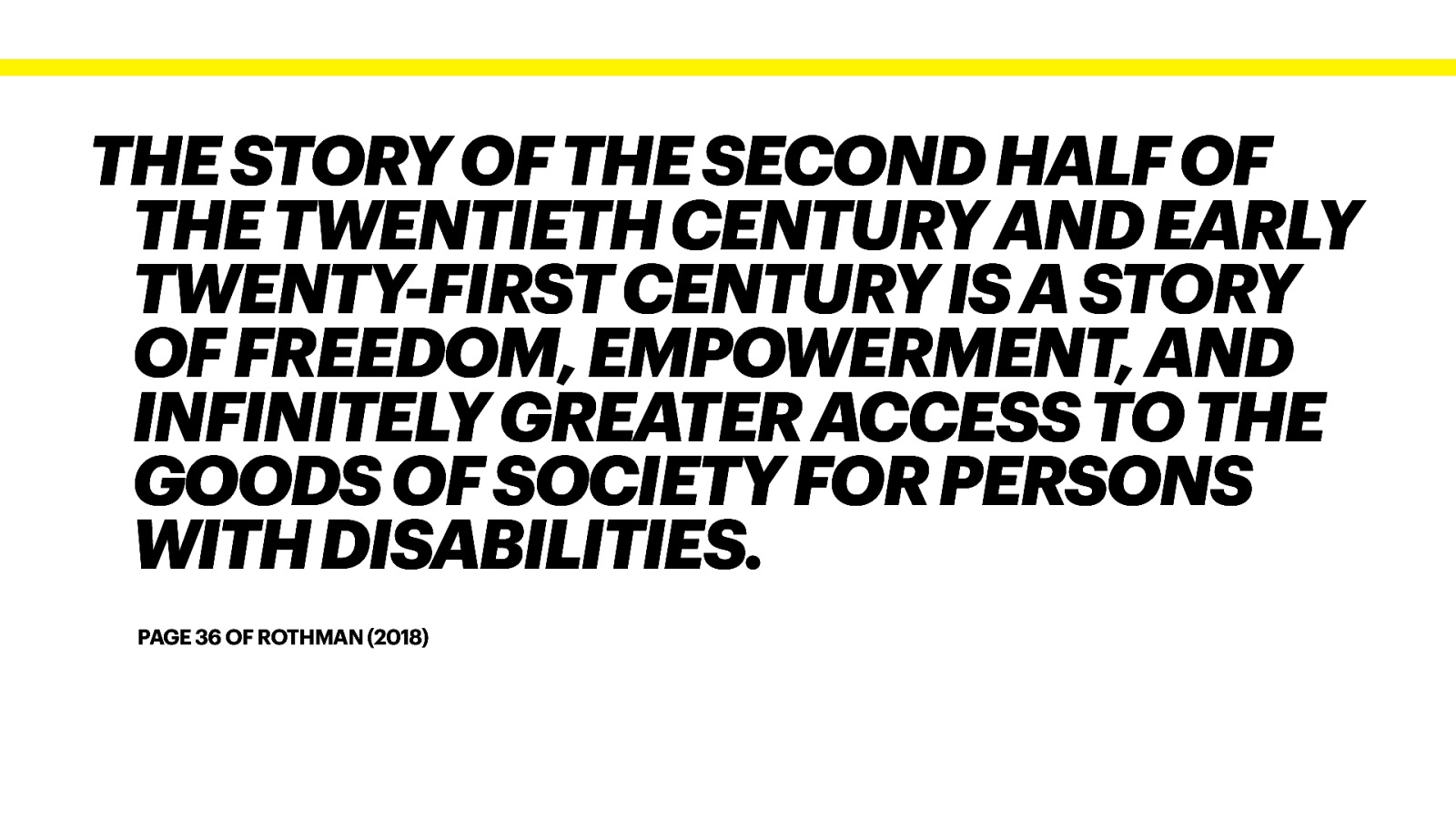 THE STORY OF THE SECOND HALF OF THE TWENTIETH CENTURY AND EARLY TWENTY-FIRST CENTURY IS A STORY OF FREEDOM, EMPOWERMENT, AND INFINITELY GREATER ACCESS TO THE GOODS OF SOCIETY FOR PERSONS WITH DISABILITIES. PAGE 36 OF ROTHMAN (2018)
