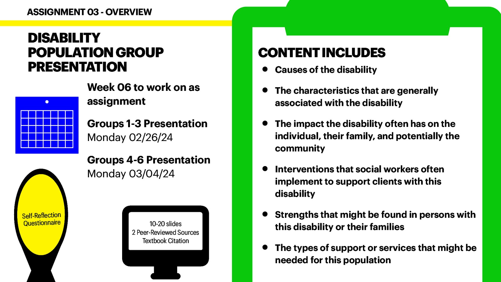 DISABILITY POPULATION GROUP PRESENTATION Week 06 to work on as assignment Groups 1-3 Presentation Monday 02/26/24 Groups 4-6 Presentation Monday 03/04/24 Self-Re lection Questionnaire f 􀙗 ASSIGNMENT 03 - OVERVIEW 10-20 slides 2 Peer-Reviewed Sources Textbook Citation CONTENT INCLUDES • • • • • • Causes of the disability The characteristics that are generally associated with the disability The impact the disability often has on the individual, their family, and potentially the community Interventions that social workers often implement to support clients with this disability Strengths that might be found in persons with this disability or their families The types of support or services that might be needed for this population
