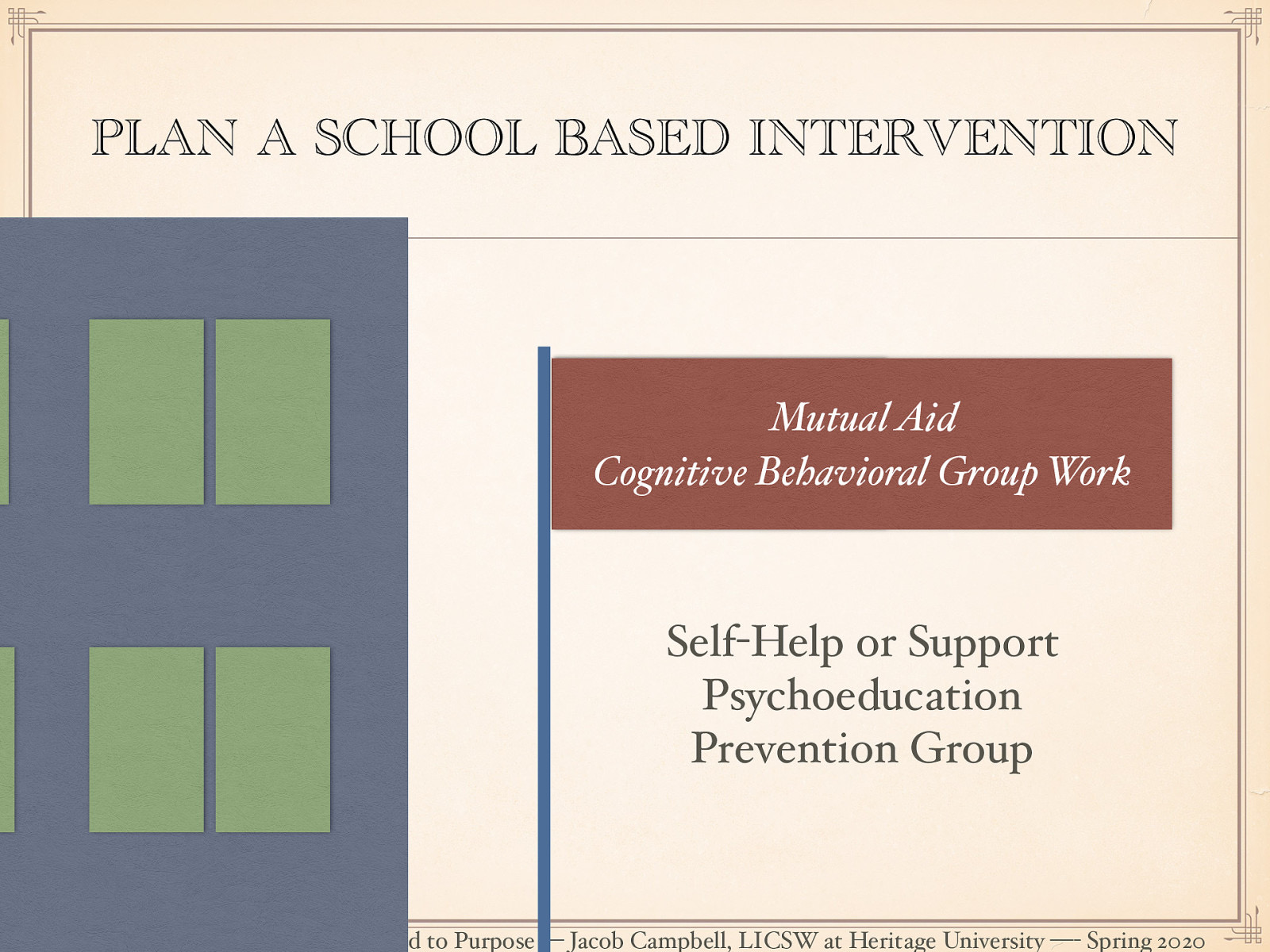  [Small Group Activity] Students will join groups to have groups of four to six. They will determine which school based problem to address. students will design a group intervention that fits within one of the group interventions that have previously been discussed to address the chosen problem.   Mutual Aid & Cognitive Behavioral Group Work   Self-Help or Support Psychoeducation Prevention Group 
