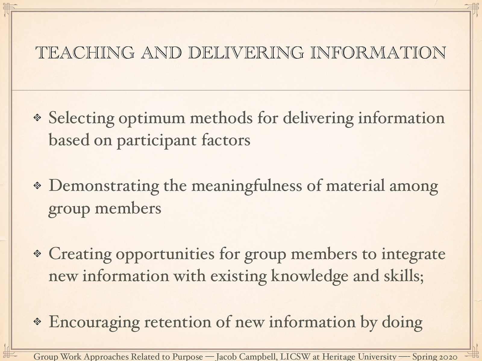  Psychoeducational groups necessarily place social workers in the role of a teacher. This role, and by extension the deliver of information should not be imagined as  one way relationship.  Brown 2003 suggests that there are basic principals to deliver effective psychoeducaitonal groups:  Selecting optimum methods for delivering information based on participant factors (e.g., age, previous learning, motivation) Demonstrating the meaningfulness of material among group members Creating opportunities for group members to integrate new information with existing knowledge and skills; Encouraging retention of new information by doing 
