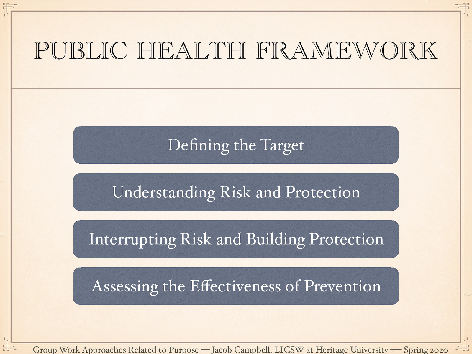  The public health framework is a method for creating change at various levels using the following key ideas:  [Whole Class Activity] For each key idea, relate it to PDC and coalition work.   Defining the target: A clearly identified area of focus.  Understanding Risk and Protection: Through research-based knowledge finding corollary or casual finding how things relate to the target. Risks are the factors that are those things which play causal role that has a perceived negatively where protective factors are those ones that are perceived as positive.  Interrupting Risk and Building Protection: Develop interventions designed to interrupt risk processes or promoting protective processes.  Assessing the Effectiveness of Prevention: Assess level of change. 
