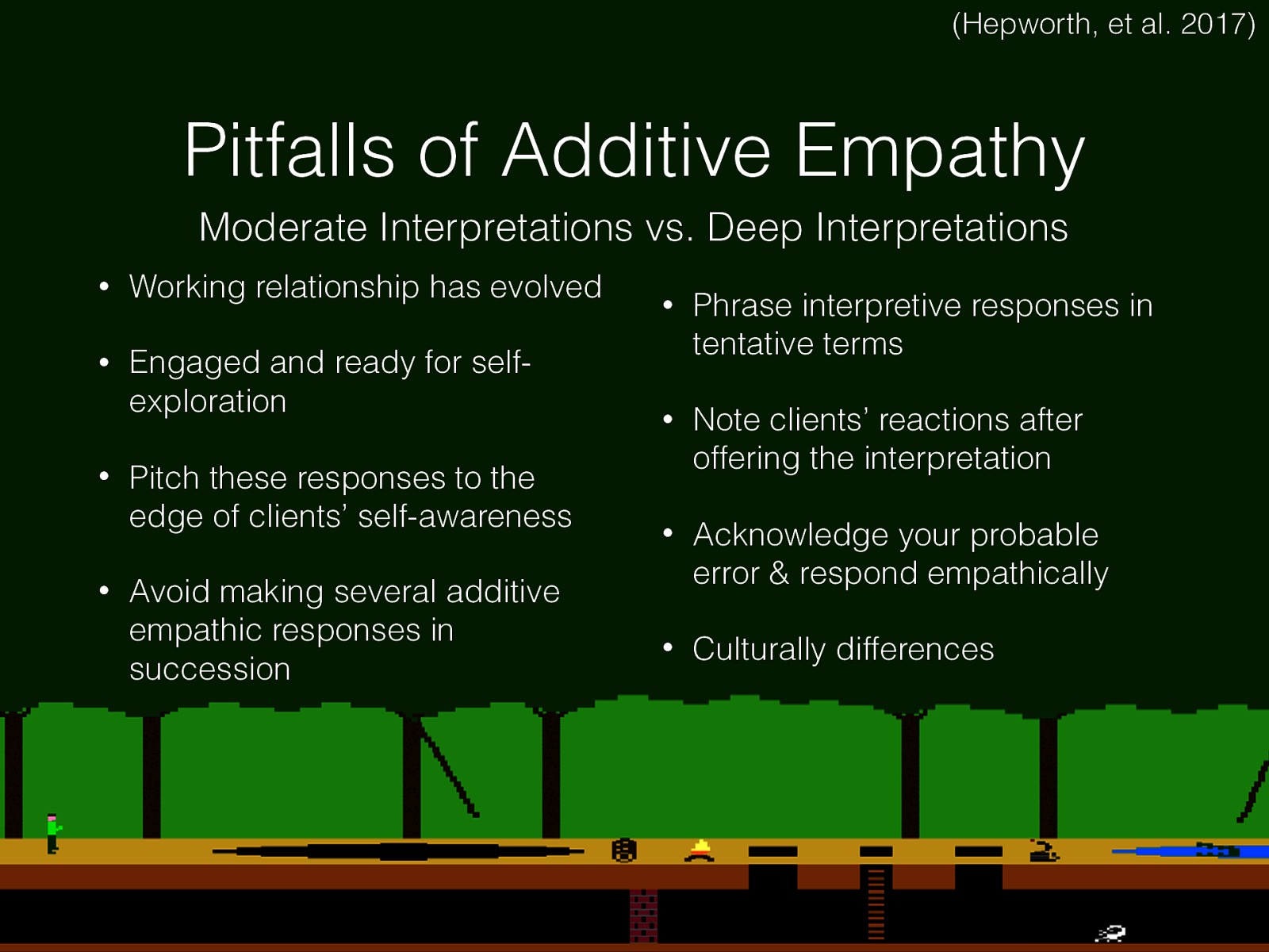  If you never played Pitfall on the Atari (or have no idea what that is, there might be a problem… )   “moderate interpretations (those that reflect feelings that lie at the margin of the client’s experiences) facilitate self-exploration and self-awareness, whereas deep interpretations engender opposition” (Hepworth, p. 514)  We need to remember that we want to make interpretive statements that are closer to the clients own understanding a self image.  Use additive empathy sparingly until a sound working relationship has evolved  Employ these responses only when clients are engaged in self-exploration or have shown that they are ready to do so Pitch these responses to the edge of clients’ self-awareness and avoid attempting to foster awareness that is remote from clients’ current awareness or experiences Avoid making several additive empathic responses in succession Phrase interpretive responses in tentative terms To determine the accuracy of an interpretive response, carefully note clients’ reactions after offering the interpretation  If the client responds negatively to an interpretative response, acknowledge your probable error, respond empathically to the client’s reaction, and continue your discussion of the topic under consideration When providing an interpretation to a client who is culturally different from the social worker, recognize that the client may not readily understand the message the way it was intended 
