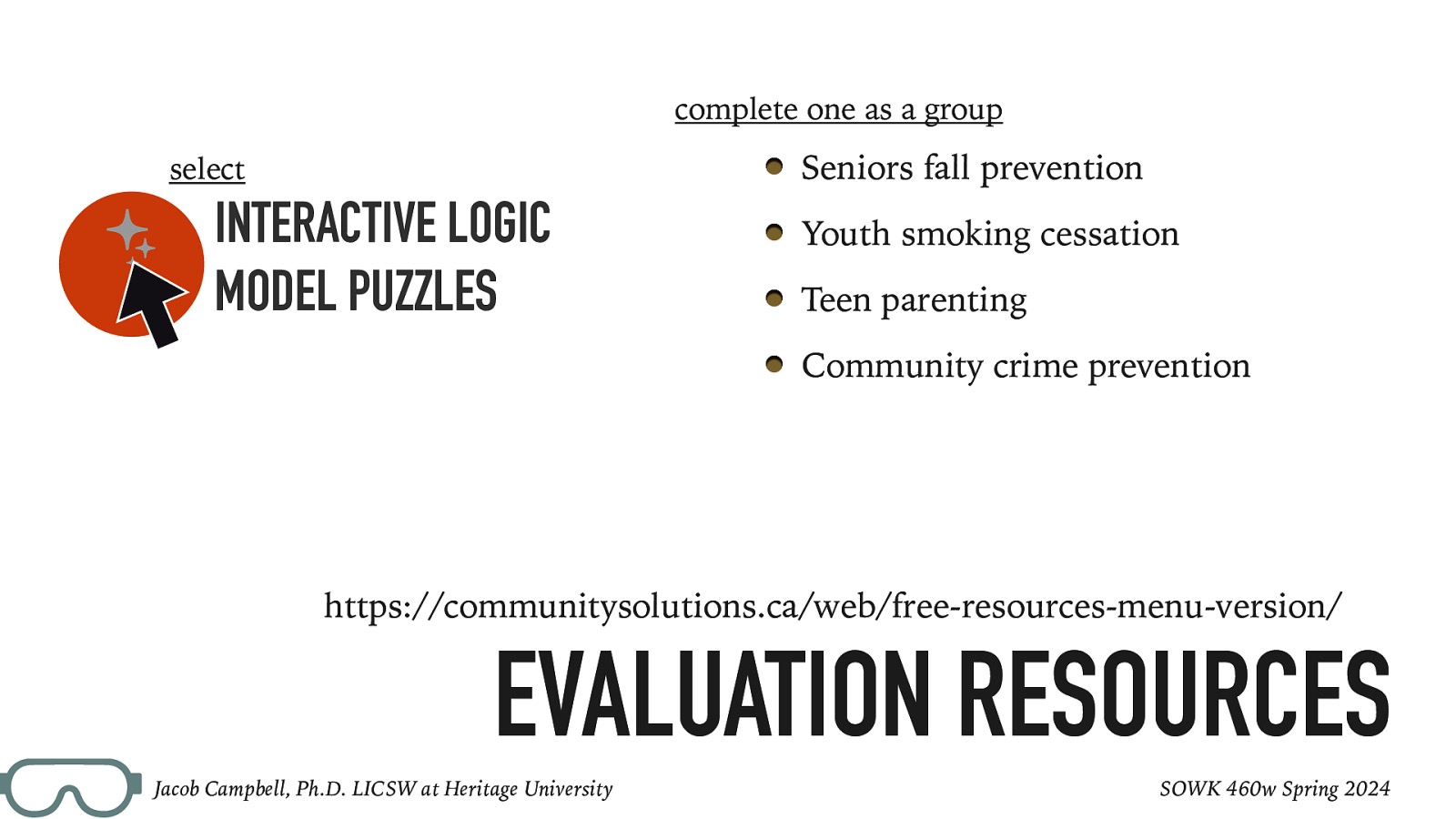 􀆿 complete one as a group Seniors fall prevention select INTERACTIVE LOGIC MODEL PUZZLES Youth smoking cessation Teen parenting Community crime prevention https://communitysolutions.ca/web/free-resources-menu-version/ EVALUATION RESOURCES Jacob Campbell, Ph.D. LICSW at Heritage University SOWK 460w Spring 2024
