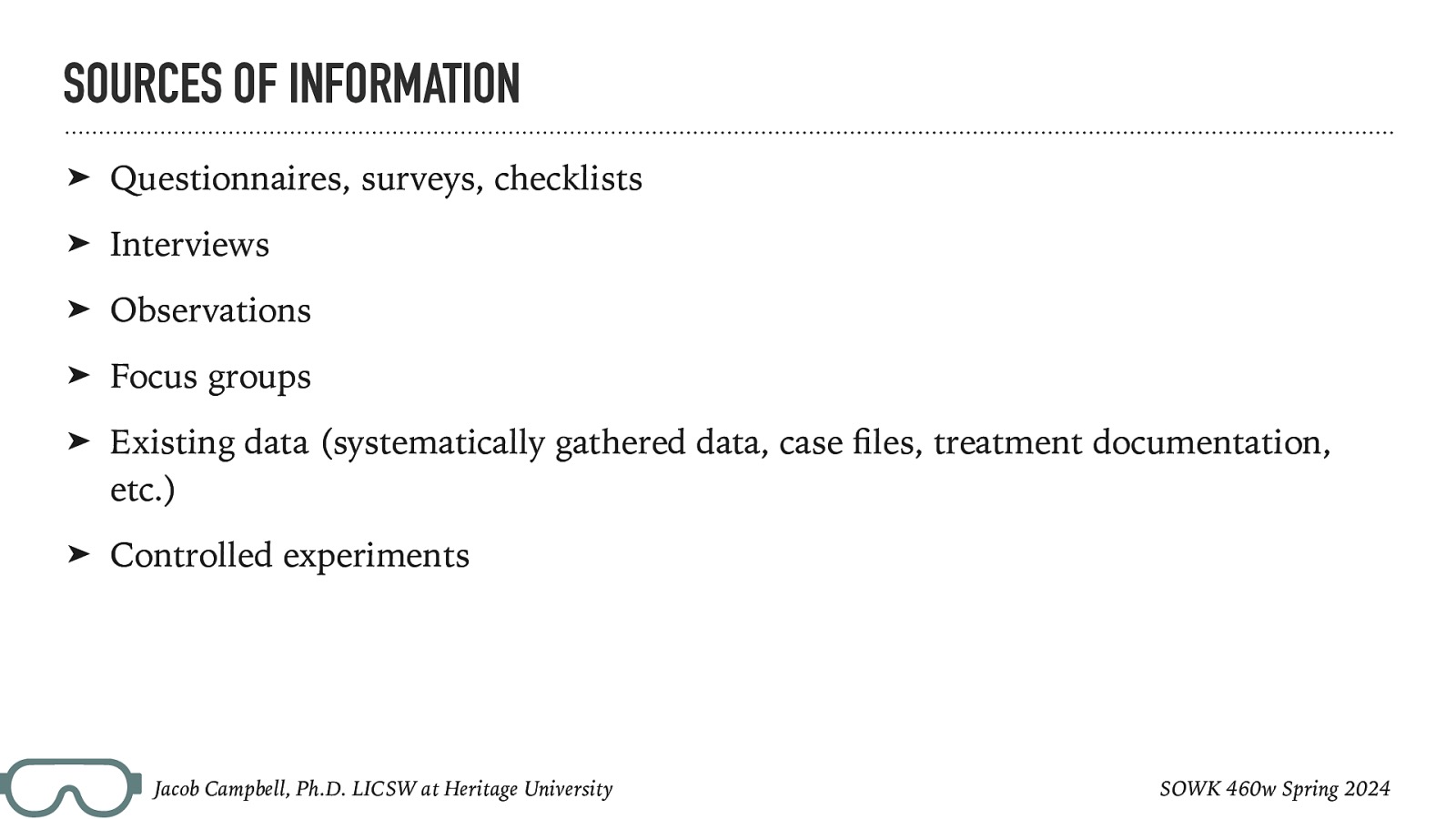 SOURCES OF INFORMATION ➤ Questionnaires, surveys, checklists ➤ Interviews ➤ Observations ➤ Focus groups ➤ Existing data (systematically gathered data, case les, treatment documentation, etc.) ➤ Controlled experiments SOWK 460w Spring 2024 fi Jacob Campbell, Ph.D. LICSW at Heritage University
