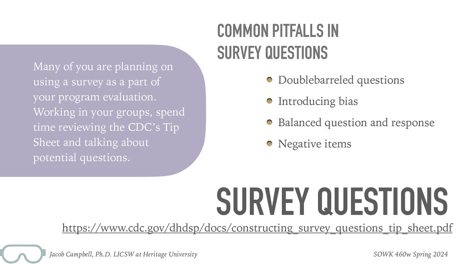 Many of you are planning on using a survey as a part of your program evaluation. Working in your groups, spend time reviewing the CDC’s Tip Sheet and talking about potential questions. COMMON PITFALLS IN SURVEY QUESTIONS Doublebarreled questions Introducing bias Balanced question and response Negative items SURVEY QUESTIONS https://www.cdc.gov/dhdsp/docs/constructing_survey_questions_tip_sheet.pdf Jacob Campbell, Ph.D. LICSW at Heritage University SOWK 460w Spring 2024
