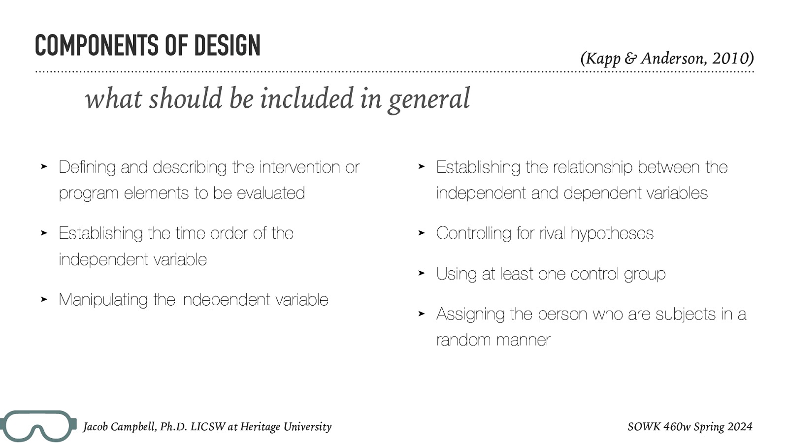 COMPONENTS OF DESIGN (Kapp & Anderson, 2010) what should be included in general ➤ Defining and describing the intervention or ➤ program elements to be evaluated ➤ Establishing the time order of the independent and dependent variables ➤ Controlling for rival hypotheses ➤ Using at least one control group ➤ Assigning the person who are subjects in a independent variable ➤ Establishing the relationship between the Manipulating the independent variable random manner Jacob Campbell, Ph.D. LICSW at Heritage University SOWK 460w Spring 2024
