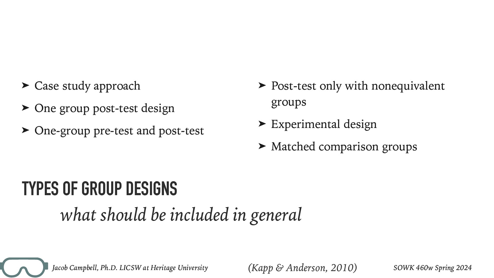 ➤ Case study approach ➤ One group post-test design ➤ One-group pre-test and post-test ➤ Post-test only with nonequivalent groups ➤ Experimental design ➤ Matched comparison groups TYPES OF GROUP DESIGNS what should be included in general Jacob Campbell, Ph.D. LICSW at Heritage University (Kapp & Anderson, 2010) SOWK 460w Spring 2024
