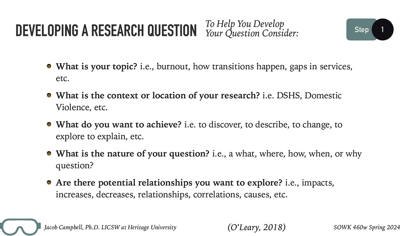 DEVELOPING A RESEARCH QUESTION To Help You Develop Your Question Consider: Step 1 What is your topic? i.e., burnout, how transitions happen, gaps in services, etc. What is the context or location of your research? i.e. DSHS, Domestic Violence, etc. What do you want to achieve? i.e. to discover, to describe, to change, to explore to explain, etc. What is the nature of your question? i.e., a what, where, how, when, or why question? Are there potential relationships you want to explore? i.e., impacts, increases, decreases, relationships, correlations, causes, etc. Jacob Campbell, Ph.D. LICSW at Heritage University (O’Leary, 2018) SOWK 460w Spring 2024
