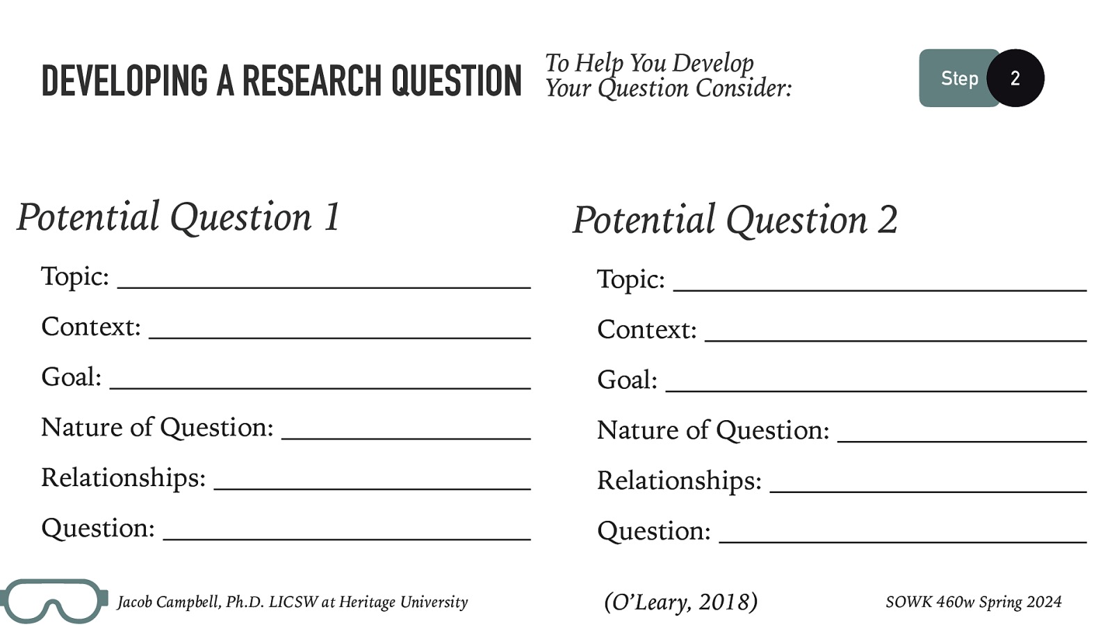 DEVELOPING A RESEARCH QUESTION Potential Question 1 To Help You Develop Your Question Consider: 2 Potential Question 2 Topic: Topic: Context: Context: Goal: Goal: Nature of Question: Nature of Question: Relationships: Relationships: Question: Question: Jacob Campbell, Ph.D. LICSW at Heritage University Step (O’Leary, 2018) SOWK 460w Spring 2024
