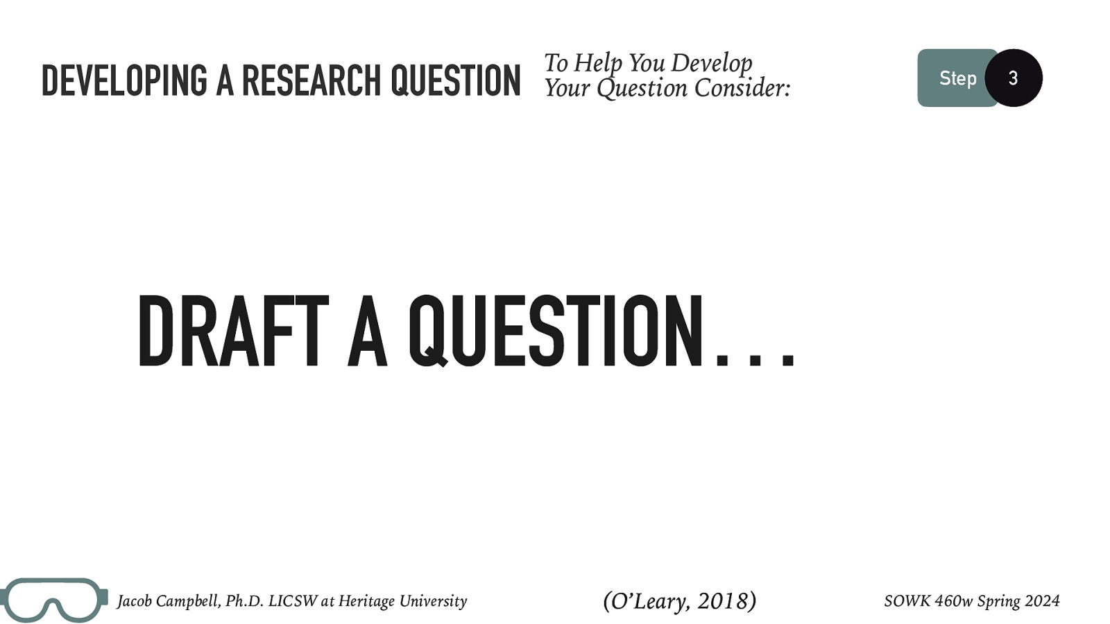 DEVELOPING A RESEARCH QUESTION To Help You Develop Your Question Consider: Step 3 DRAFT A QUESTION… Jacob Campbell, Ph.D. LICSW at Heritage University (O’Leary, 2018) SOWK 460w Spring 2024
