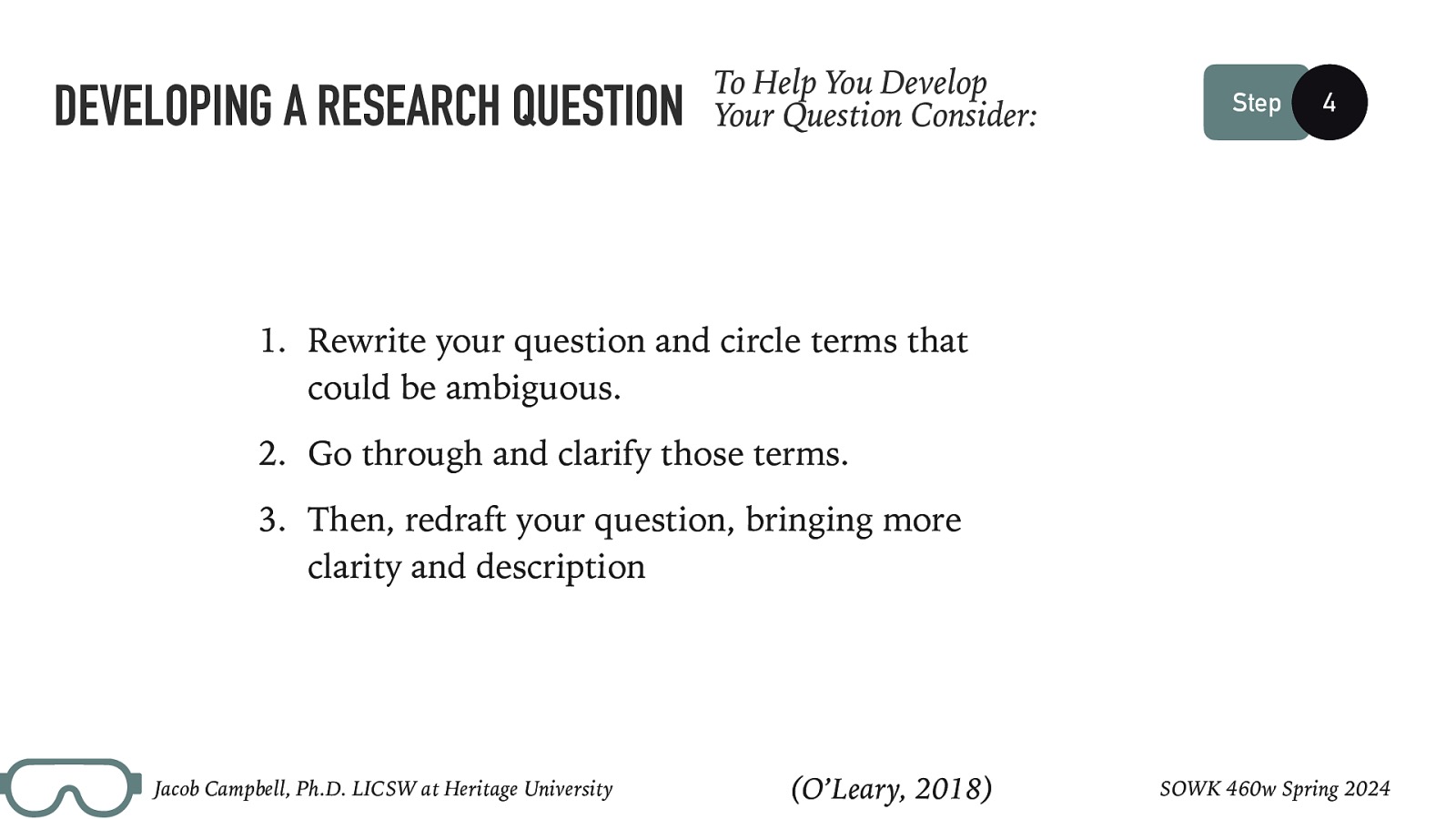 DEVELOPING A RESEARCH QUESTION To Help You Develop Your Question Consider: Step 4  Rewrite your question and circle terms that could be ambiguous. 2. Go through and clarify those terms. 3. Then, redraft your question, bringing more clarity and description Jacob Campbell, Ph.D. LICSW at Heritage University (O’Leary, 2018) SOWK 460w Spring 2024 
