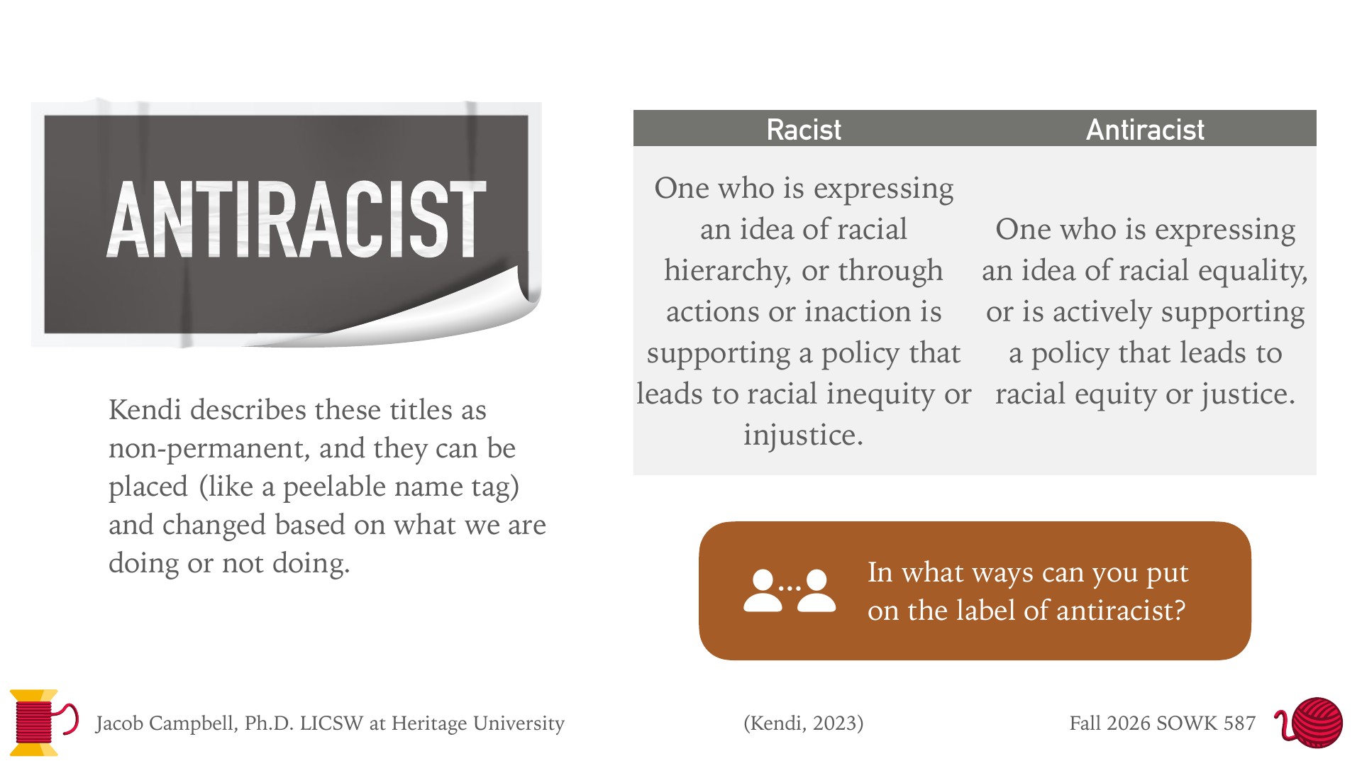A presentation slide with a gray peel-off label reading 'ANTIRACIST' on the left, with its curled corner showing white beneath. Below it is text: 'Kendi describes these titles as non-permanent, and they can be placed (like a peelable name tag) and changed based on what we are doing or not doing.' On the right, a two-column table compares 'Racist' (expressing an idea of racial hierarchy, or through actions or inaction supporting a policy that leads to racial inequity or injustice) with 'Antiracist' (expressing an idea of racial equality, or actively supporting a policy that leads to racial equity or justice). A brown box asks: 'In what ways can you put on the label of antiracist?' Footer: 'Jacob Campbell, Ph.D. LICSW at Heritage University,' '(Kendi, 2023),' 'Fall 2026 SOWK 587.'