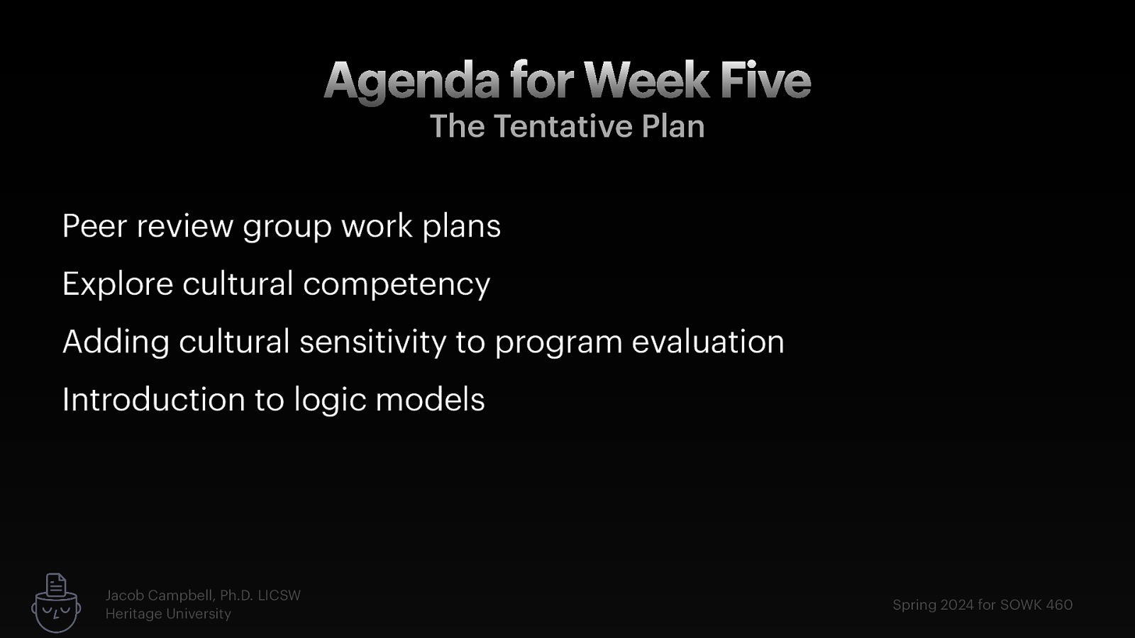 Agenda for Week Five The Tentative Plan Peer review group work plans Explore cultural competency Adding cultural sensitivity to program evaluation Introduction to logic models Jacob Campbell, Ph.D. LICSW Heritage University Spring 2024 for SOWK 460
