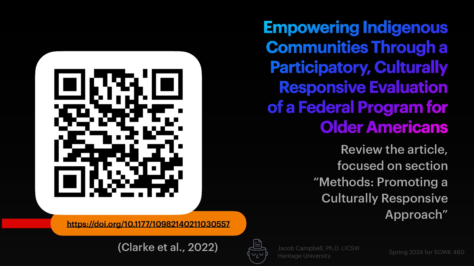 Empowering Indigenous Communities Through a Participatory, Culturally Responsive Evaluation of a Federal Program for Older Americans https://doi.org/10.1177/10982140211030557 (Clarke et al., 2022) Review the article, focused on section “Methods: Promoting a Culturally Responsive Approach” Jacob Campbell, Ph.D. LICSW Heritage University Spring 2024 for SOWK 460
