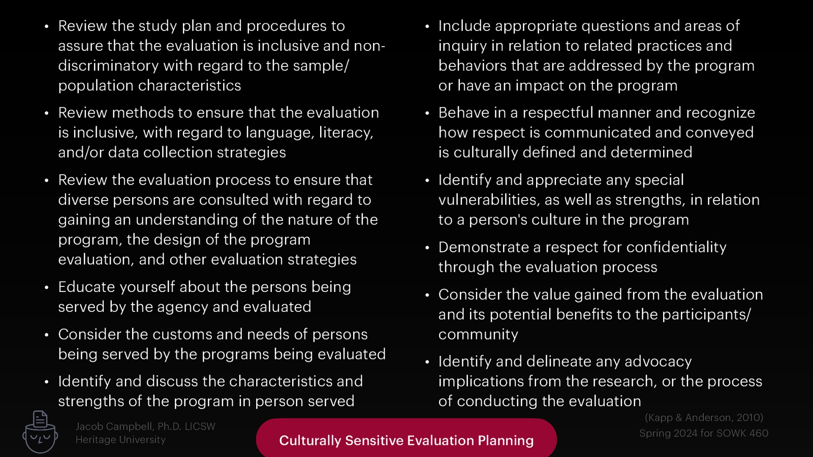 • Review the study plan and procedures to assure that the evaluation is inclusive and nondiscriminatory with regard to the sample/ population characteristics • Include appropriate questions and areas of inquiry in relation to related practices and behaviors that are addressed by the program or have an impact on the program • Review methods to ensure that the evaluation is inclusive, with regard to language, literacy, and/or data collection strategies • Behave in a respectful manner and recognize how respect is communicated and conveyed is culturally de ined and determined • Review the evaluation process to ensure that diverse persons are consulted with regard to gaining an understanding of the nature of the program, the design of the program evaluation, and other evaluation strategies • Identify and appreciate any special vulnerabilities, as well as strengths, in relation to a person’s culture in the program • Educate yourself about the persons being served by the agency and evaluated • Consider the value gained from the evaluation and its potential bene its to the participants/ community • Consider the customs and needs of persons being served by the programs being evaluated • Identify and discuss the characteristics and strengths of the program in person served f f f Jacob Campbell, Ph.D. LICSW Heritage University • Demonstrate a respect for con identiality through the evaluation process • Identify and delineate any advocacy implications from the research, or the process of conducting the evaluation Culturally Sensitive Evaluation Planning (Kapp & Anderson, 2010) Spring 2024 for SOWK 460
