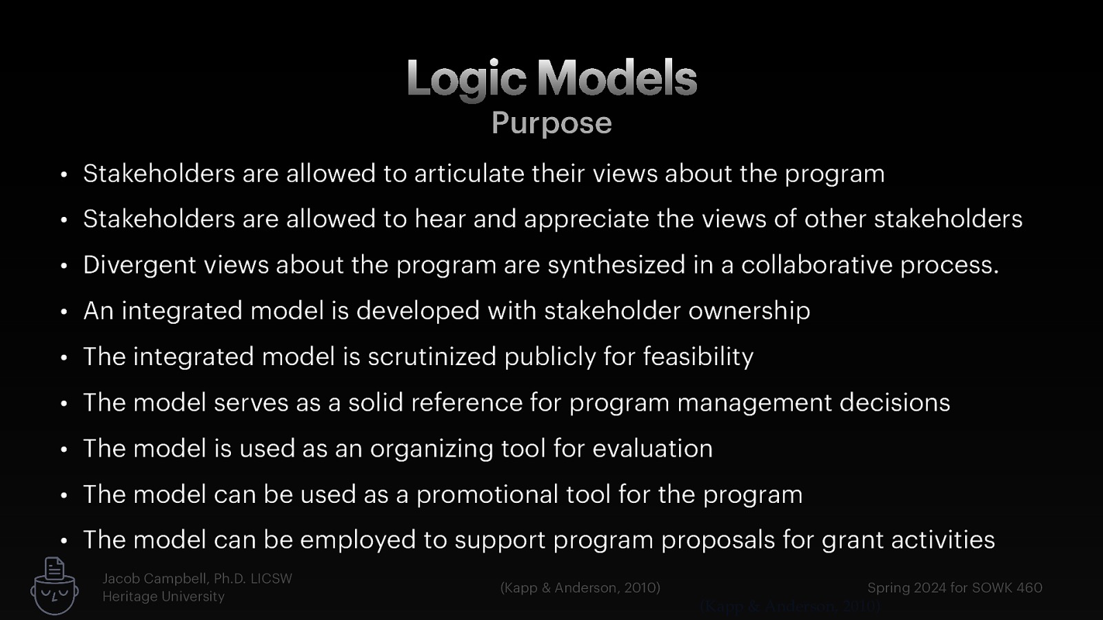 Logic Models Purpose • Stakeholders are allowed to articulate their views about the program • Stakeholders are allowed to hear and appreciate the views of other stakeholders • Divergent views about the program are synthesized in a collaborative process. • An integrated model is developed with stakeholder ownership • The integrated model is scrutinized publicly for feasibility • The model serves as a solid reference for program management decisions • The model is used as an organizing tool for evaluation • The model can be used as a promotional tool for the program • The model can be employed to support program proposals for grant activities Jacob Campbell, Ph.D. LICSW Heritage University (Kapp & Anderson, 2010) Spring 2024 for SOWK 460 (Kapp & Anderson, 2010)
