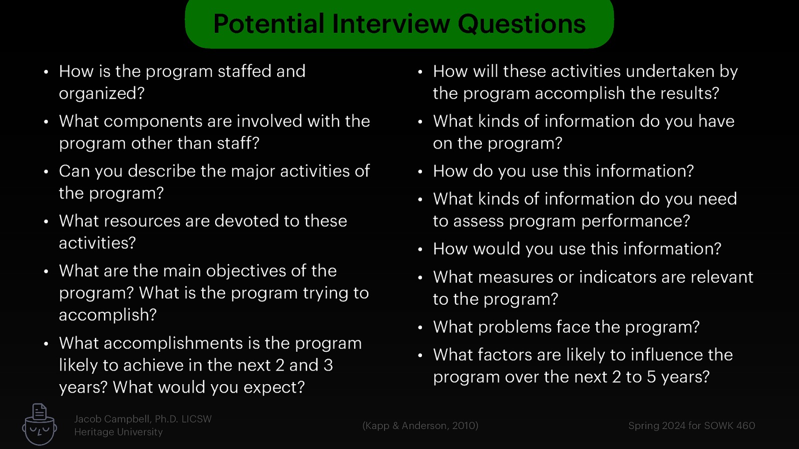 Potential Interview Questions • How is the program staffed and organized? • How will these activities undertaken by the program accomplish the results? • What components are involved with the program other than staff? • What kinds of information do you have on the program? • Can you describe the major activities of the program? • How do you use this information? • What resources are devoted to these activities? • What are the main objectives of the program? What is the program trying to accomplish? • What accomplishments is the program likely to achieve in the next 2 and 3 years? What would you expect? Jacob Campbell, Ph.D. LICSW Heritage University • What kinds of information do you need to assess program performance? • How would you use this information? • What measures or indicators are relevant to the program? • What problems face the program? • What factors are likely to in luence the program over the next 2 to 5 years? f (Kapp & Anderson, 2010) Spring 2024 for SOWK 460
