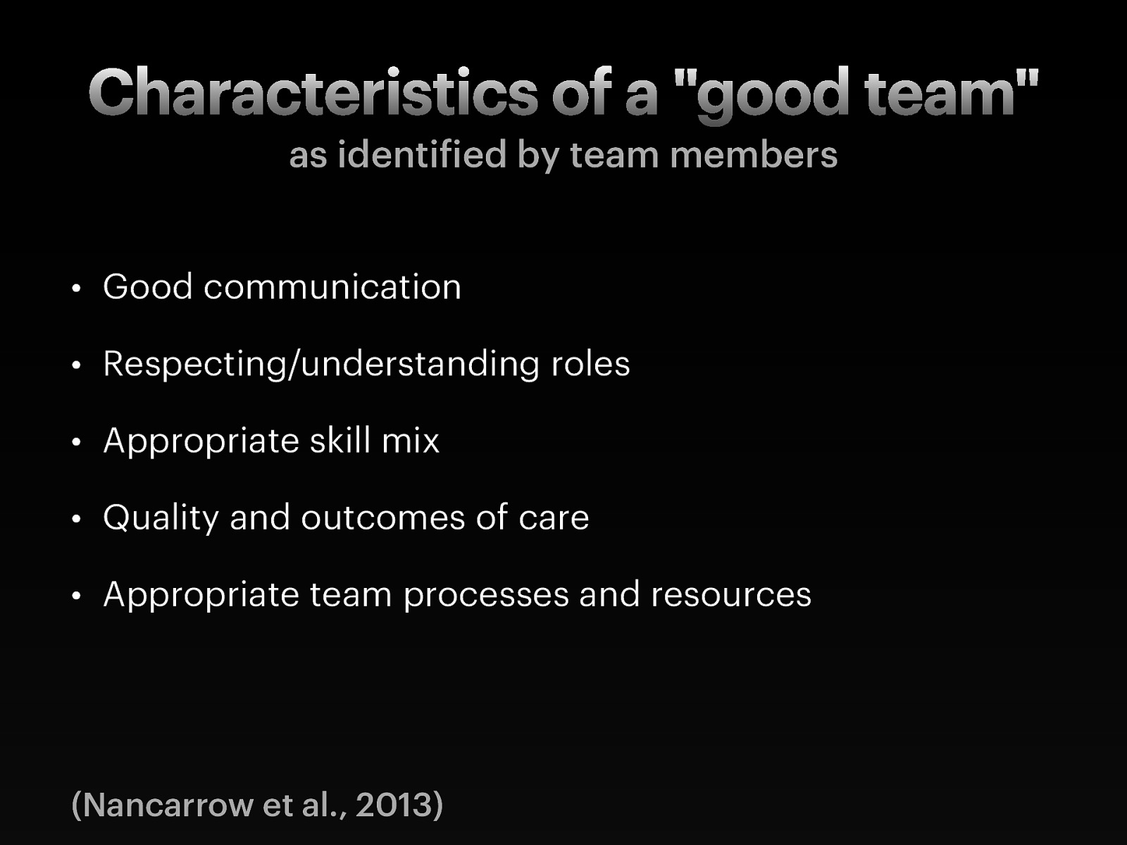  Nancarrow et al. (2013) go on to report on what are some of the characteristics of what a good team member does.    Good communication: Communication primarily referred to intra-team communication  Included team members feeling as though they could listen as well as speak out within a team context; and the ability to discuss and resolve difficulties within the team. It was suggested that being part of a large team hinders good communication by limiting the “two-way” communication, and that some peoples’ views do not travel “upwards”.    Respecting/understanding roles:  Importance of respecting and understanding the roles of other team members; that the limitations and boundaries of each role were well understood; and to have an understanding of how the roles have the potential to impact on patients. Practitioners should also be aware of how their own role fits within the team, and differs from that of other team members, and that roles and responsibilities are made explicit.    Appropriate skill mix: Skill mix refers to the mix and breadth of staff, personalities, individual attributes, professions and experience.  Teams value diversity, and clearly need input from a range of staff who bring complementary experience and attributes to the team. Teams also felt that it was important to have the full complement of staff.    Quality and outcomes of care: Ensuring the quality and outcomes of care was identified as an important component of a good team and includes several reflective mechanisms both within and external to the team.  Teams emphasized the importance both to have systems for capturing their effectiveness (such as measuring patient outcomes); and to meet their targets. This included suggestions that teams are able to reflect; accept criticism and act on it; have defined outcomes; follow-up patients; provide feedback to other services (for example, on appropriateness of referrals and timeliness and appropriateness of information provided); and celebrate their own successes; and clinicians keeping their skills up to date.    Appropriate team processes and resources: This theme includes access to sufficient physical resources (office space, parking, computers); privacy to make confidential phone calls; appropriate and efficient systems and procedures, including induction processes, policies, and paperwork that serves the need of the service whilst avoiding duplication.  Workload management, having enough time to do the job, and time management were highlighted by several teams. Finally, the pathway for patients, and the integration of the team with wider services was seen as an important procedural issue.   
