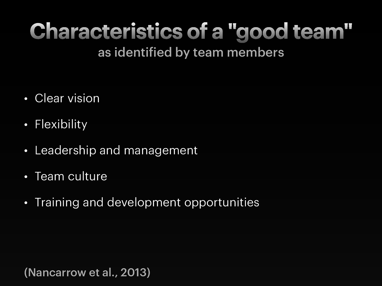   Clear vision: Participants identified the need for a clear vision, role and purpose of the team. This was both to steer the direction of the team, but also required so that teams could establish appropriate referral criteria into the team.  Flexibility (of the team and the individuals within it): The need for flexibility was identified as an individual attribute “ability to cover each other’s roles, but knowing your boundaries”.  Individuals also need to be flexible to respond to the constantly changing service environment and patient needs (for instance, flexibility of working hours). Flexibility of the service was also identified, for instance, flexibility in referral criteria.    Leadership and management: All teams identified the importance of good leadership, and the characteristics of a good leader are explored elsewhere.  Team culture: camaraderie and team support/relationships:  The importance of team culture was the largest theme, with 66 items within this theme. Trust, mutual respect, reliability, commitment and support were the most commonly raised themes. But team culture included the importance of informal relationships, camaraderie, fun, and friendship between colleagues.    Training and development opportunities: Opportunities for gaining new knowledge, sharing knowledge, continuing professional development, and education. 
