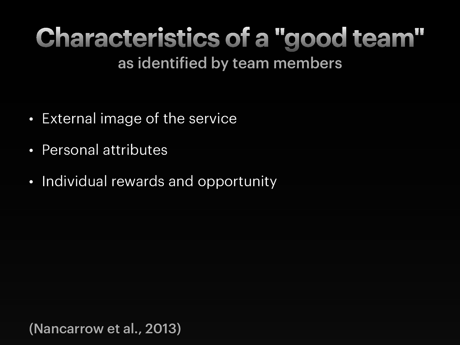   External image of the service: The importance of the external image of the service was raised by half of the teams and included the physical presentation of the staff (that is, whether or not they wear uniforms);  the external image portrayed to outside agencies through their external points of contact (for instance phone systems that do not work properly); the external marketing of the service, which is important for managing referrals and the workload of the team.    Personal attributes: Several personal attributes were identified as being important to having an excellent team.  These included approachability, appropriate delegation, being able to compromise, confidentiality, decisiveness, empathy, good organization skills, initiative; knowing ones strengths and weaknesses; open to learning; acquiring, demonstrating and sharing new skills and knowledge, patience, personal responsibility, protective, reflexive practice, tolerance    Individual rewards and opportunity: Participants identified the importance of the individual returns on team work, which included  good financial rewards; opportunities for career development; autonomy; challenge within the role and the opportunity to think outside the box.   
