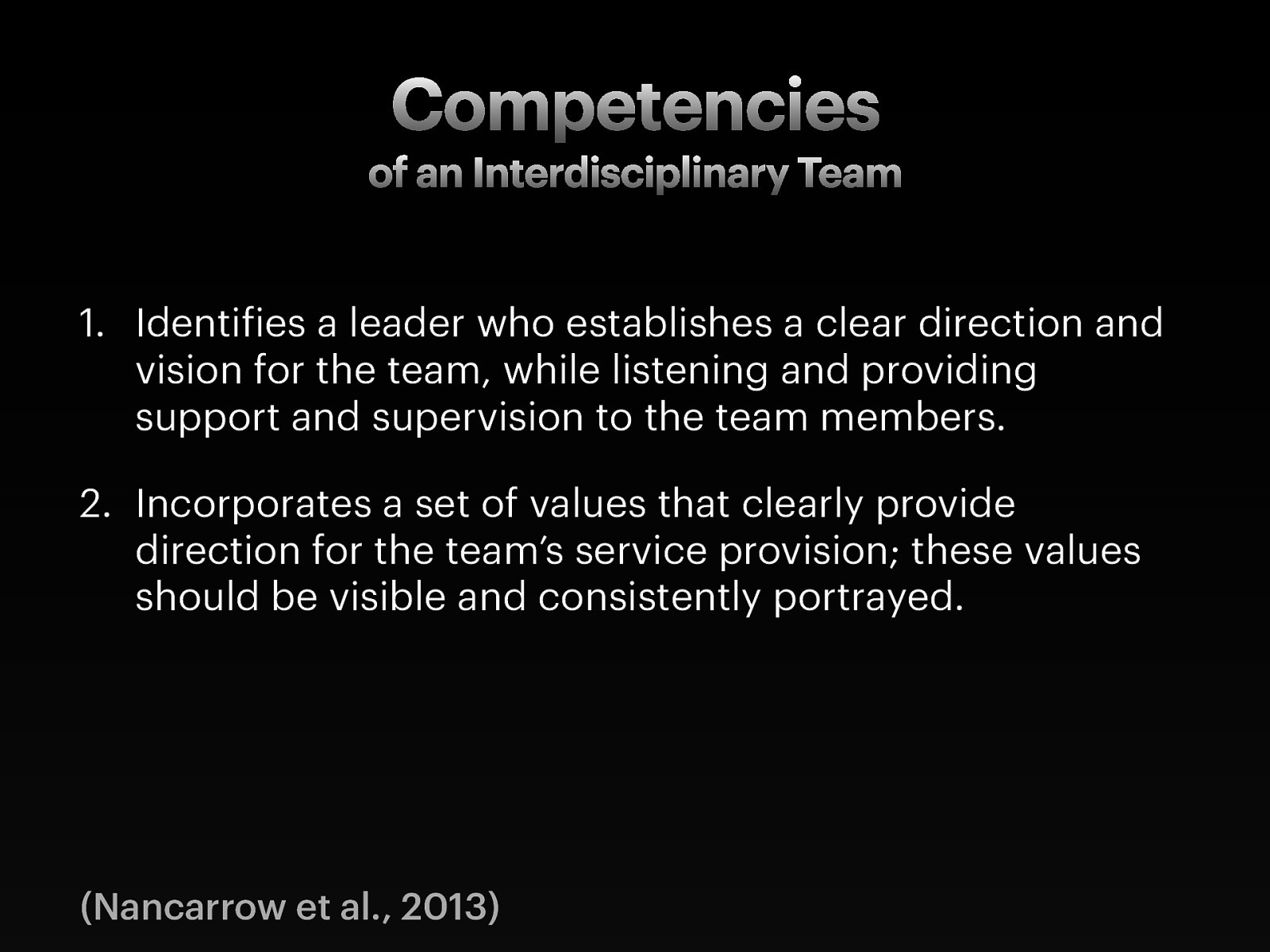  Taken from— Nancarrow, S., Booth, A., Ariss, S., Smith, T., Enderby, P., & Roots, A. (2013). Ten principles of good interdisciplinary team work. Human Resources for Health, 11(1), 19. http://doi.org/10.1186/1478-4491-11-19   [Whole Class Activity] Discuss each of the topics and what they might look like   Identifies a leader who establishes a clear direction and vision for the team, while listening and providing support and supervision to the team members. Incorporates a set of values that clearly provide direction for the team’s service provision; these values should be visible and consistently portrayed. 
