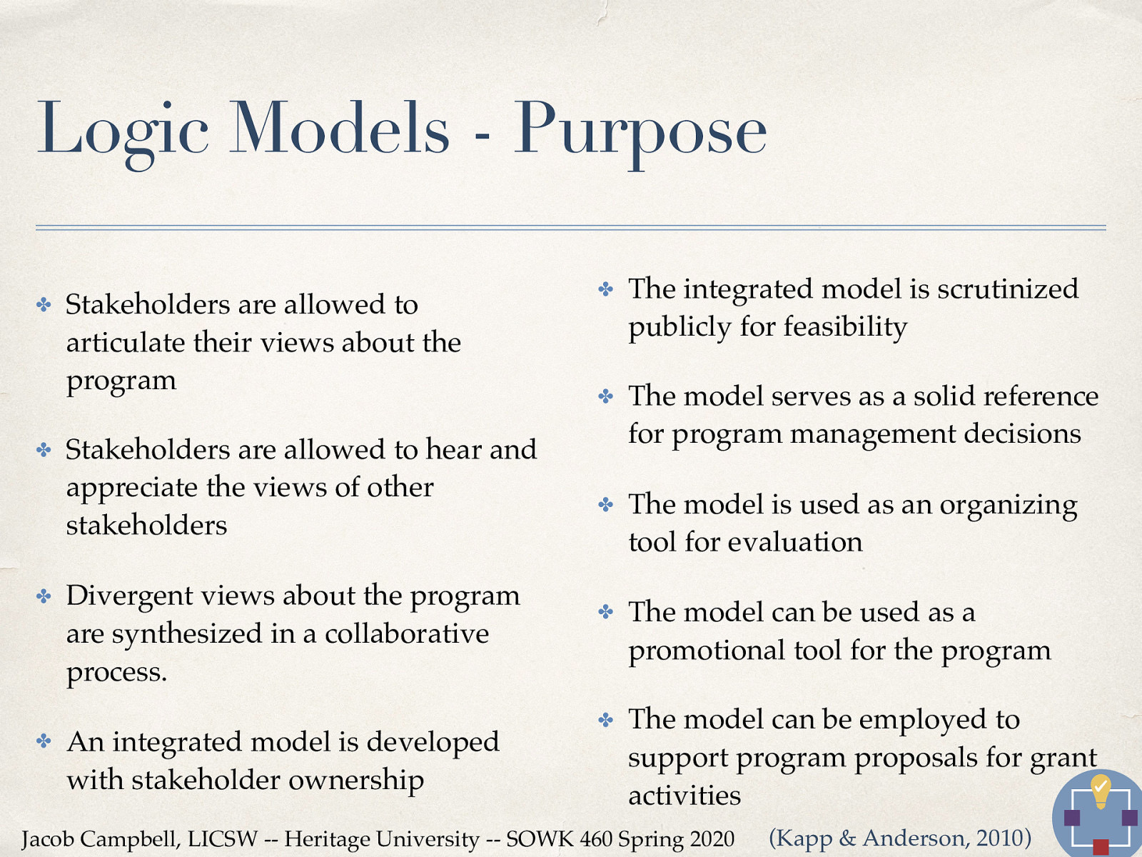  There are a number of reasons why it is useful to have a logic model for a program.   Stakeholders are allowed to articulate their views about the program Stakeholders are allowed to hear and appreciate the views of other stakeholders Divergent views about the program are synthesized in a collaborative process. An integrated model is developed with stakeholder ownership The integrated model is scrutinized publicly for feasibility The model serves as a solid reference for program management decisions The model is used as an organizing tool for evaluation The model can be used as a promotional tool for the program The model can be employed to support program proposals for grant activities 
