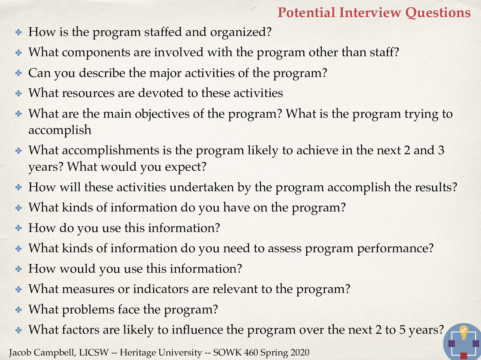  The following would be some potential interview questions to help develop a logic model.   How is the program staffed and organized? What components are involved with the program other than staff? Can you describe the major activities of the program? What resources are devoted to these activities What are the main objectives of the program? What is the program trying to accomplish What accomplishments is the program likely to achieve in the next 2 and 3 years? What would you expect? How will these activities undertaken by the program accomplish the results? What kinds of information do you have on the program? How do you use this information? What kinds of information do you need to assess program performance? How would you use this information? What measures or indicators are relevant to the program? What problems face the program? What factors are likely to influence the program over the next 2 to 5 years? 
