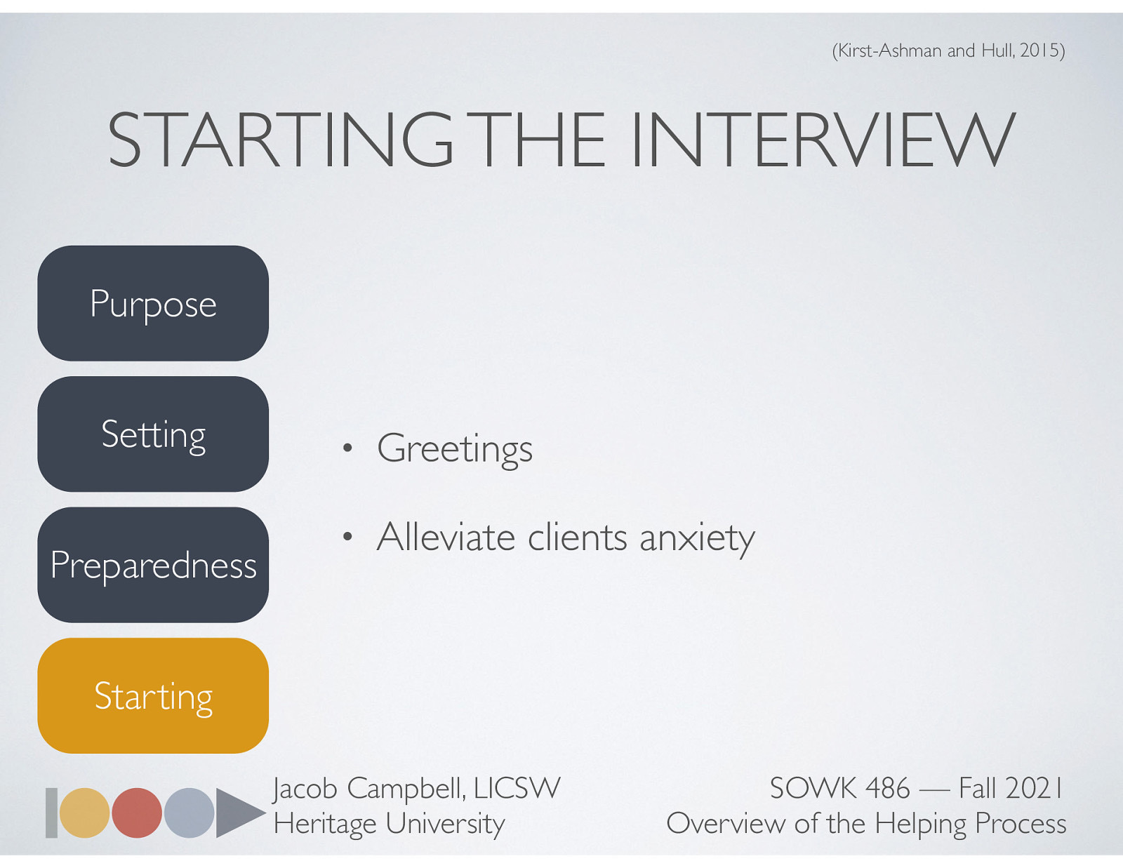  Once we have determined the purpose, setting, and are prepared… we have to actually start the interview.   Greeting  Initial introductions names are exchanged with typical pleasantries such as “Its nice to meet you.” Using surnames is a good idea since it implies greater respect Handshakes are often appropriate, when culturally appropriate. [Discussion] Regarding surnames / formal language (ES)   Alleviate clients anxiety (think unknown)  Alleviating the client’s anxiety, you do this by starting where the client is or putting yourself in the client’s shoes. The client may have many questions as to what to expect from the interview and this causes anxiety or you may get someone that is forced to see you and it will be important for you to use your empathy skills at this point to help the client feel less agitated. Portray confidence and competence     Discuss how I generally start my initial contact   Beginning statement of purpose and role. Clearly explain the interview’s purpose to the client Workers role to the client Encouraging the client to share thoughts and feelings about the interview and what’s being said Make a statement about the usefulness of the intervention process 
