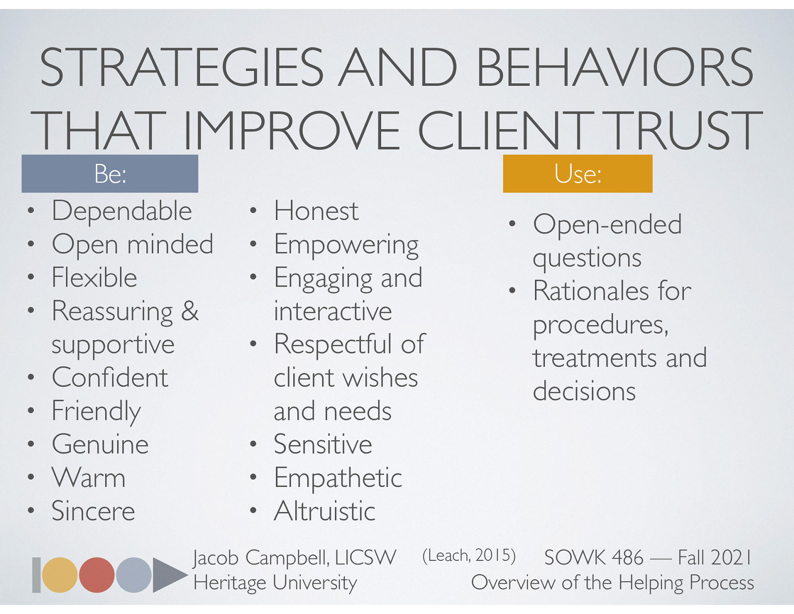  Leach goes on to talk about how we should be and what we should use.  Be:  Dependable Open minded Flexible Reassuring & supportive Confident Friendly Genuine Warm Sincere Honest Empowering Engaging and interactive Respectful of client wishes and needs Sensitive Empathetic Altruistic  Use:  Open-ended questions Rationales for procedures, treatments, and decisions   Leach, M. J. (2005). Rapport: A key to treatment success. Complementary Therapies in Clinical Practice, 11(4), 262–265. https://doi.org/10.1016/j.ctcp.2005.05.005 
