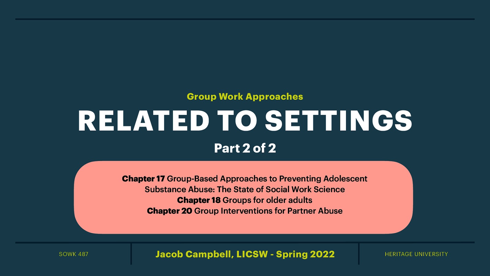 Group Work Approaches RELATED TO SETTINGS Part 2 of 2 Chapter 17 Group-Based Approaches to Preventing Adolescent Substance Abuse: The State of Social Work Science Chapter 18 Groups for older adults Chapter 20 Group Interventions for Partner Abuse SOWK 487 Jacob Campbell, LICSW - Spring 2022 HERITAGE UNIVERSITY