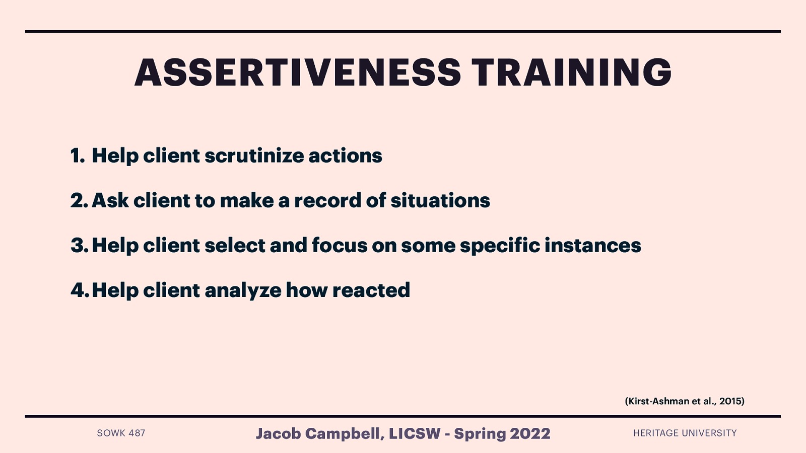 ASSERTIVENESS TRAINING 1. Help client scrutinize actions 2. Ask client to make a record of situations 3. Help client select and focus on some speci ic instances 4.Help client analyze how reacted (Kirst-Ashman et al., 2015) Jacob Campbell, LICSW - Spring 2022 f SOWK 487 HERITAGE UNIVERSITY
