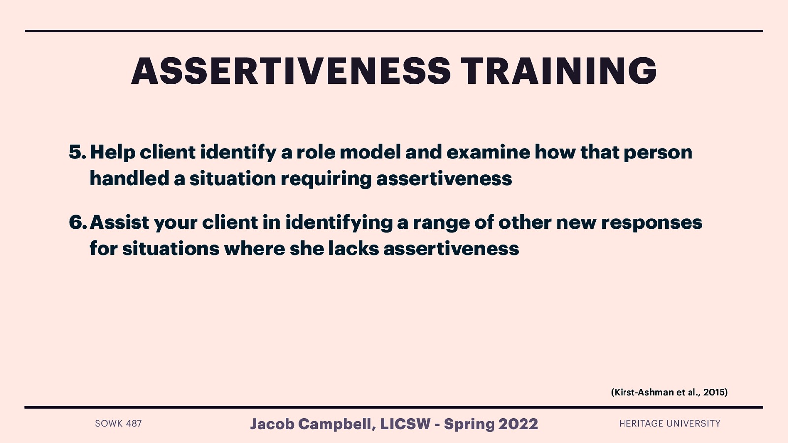 ASSERTIVENESS TRAINING 5. Help client identify a role model and examine how that person handled a situation requiring assertiveness 6. Assist your client in identifying a range of other new responses for situations where she lacks assertiveness (Kirst-Ashman et al., 2015) SOWK 487 Jacob Campbell, LICSW - Spring 2022 HERITAGE UNIVERSITY
