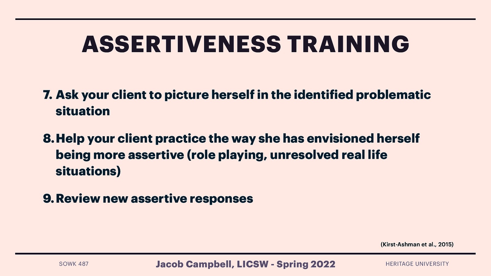 ASSERTIVENESS TRAINING 7. Ask your client to picture herself in the identi ied problematic situation 8. Help your client practice the way she has envisioned herself being more assertive (role playing, unresolved real life situations) 9. Review new assertive responses (Kirst-Ashman et al., 2015) Jacob Campbell, LICSW - Spring 2022 f SOWK 487 HERITAGE UNIVERSITY
