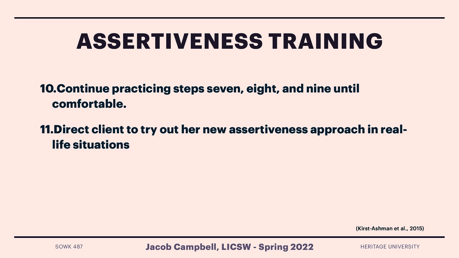 ASSERTIVENESS TRAINING 10.Continue practicing steps seven, eight, and nine until comfortable. 11.Direct client to try out her new assertiveness approach in reallife situations (Kirst-Ashman et al., 2015) SOWK 487 Jacob Campbell, LICSW - Spring 2022 HERITAGE UNIVERSITY
