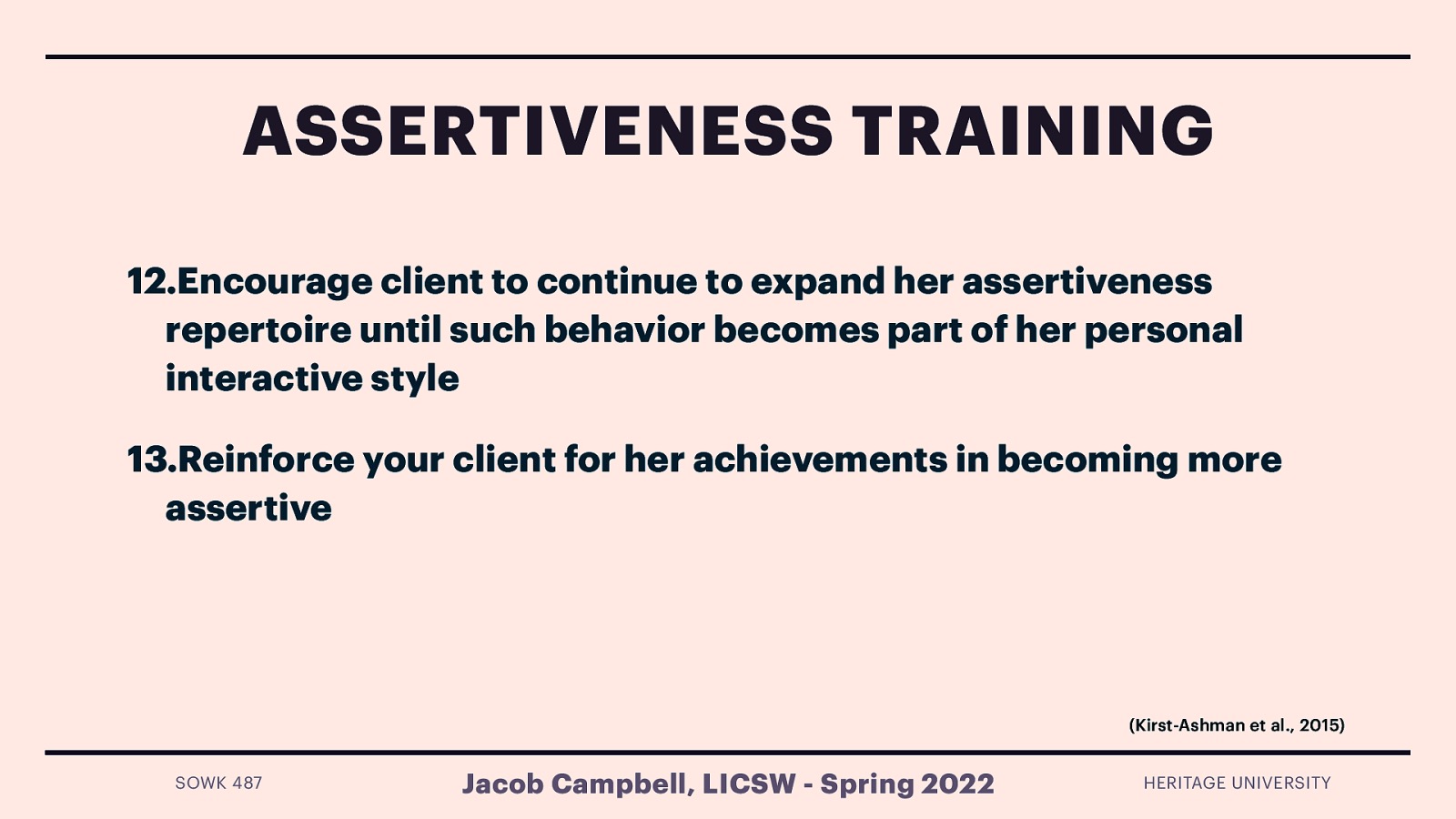 ASSERTIVENESS TRAINING 12.Encourage client to continue to expand her assertiveness repertoire until such behavior becomes part of her personal interactive style 13.Reinforce your client for her achievements in becoming more assertive (Kirst-Ashman et al., 2015) SOWK 487 Jacob Campbell, LICSW - Spring 2022 HERITAGE UNIVERSITY
