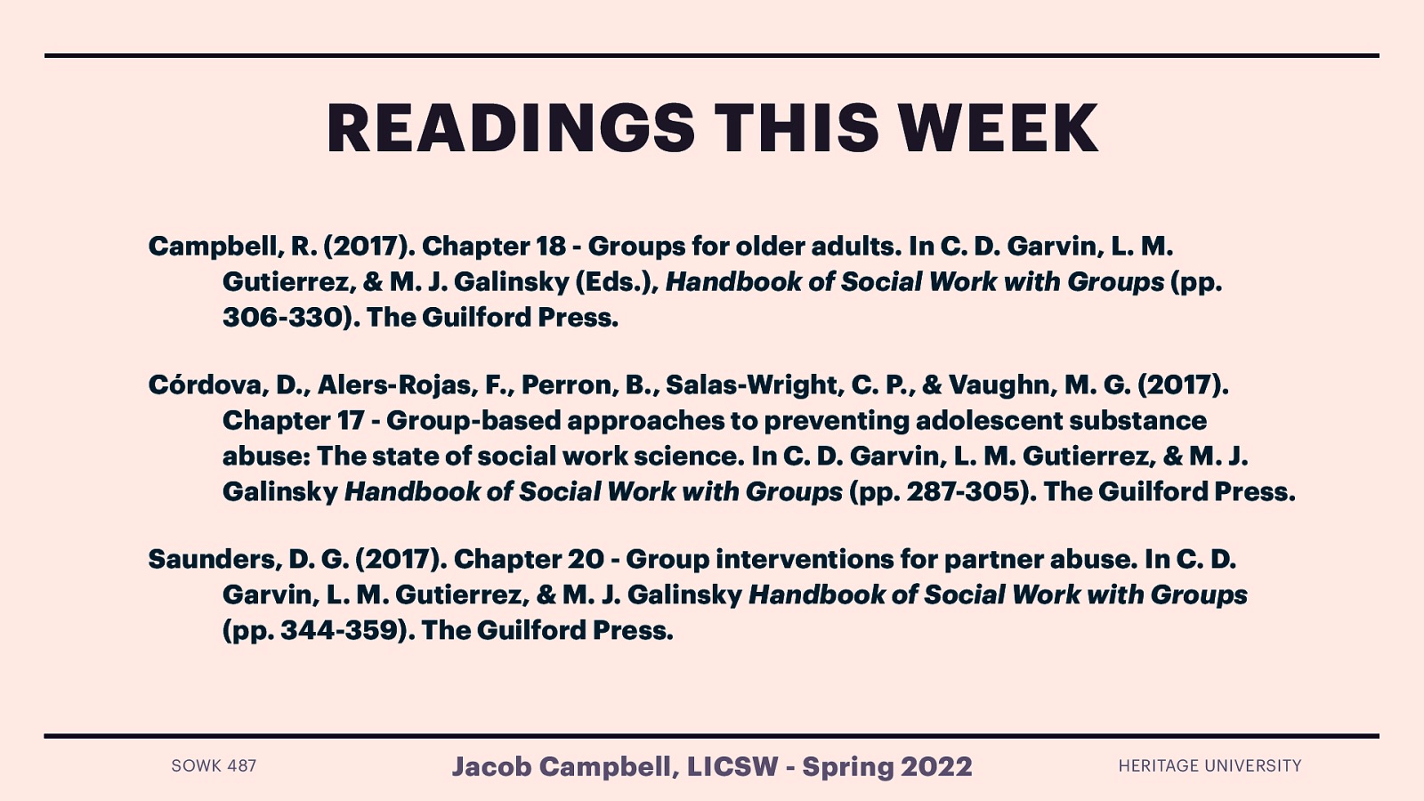 READINGS THIS WEEK Campbell, R. (2017). Chapter 18 - Groups for older adults. In C. D. Garvin, L. M. Gutierrez, & M. J. Galinsky (Eds.), Handbook of Social Work with Groups (pp. 306-330). The Guilford Press. Córdova, D., Alers-Rojas, F., Perron, B., Salas-Wright, C. P., & Vaughn, M. G. (2017). Chapter 17 - Group-based approaches to preventing adolescent substance abuse: The state of social work science. In C. D. Garvin, L. M. Gutierrez, & M. J. Galinsky Handbook of Social Work with Groups (pp. 287-305). The Guilford Press. Saunders, D. G. (2017). Chapter 20 - Group interventions for partner abuse. In C. D. Garvin, L. M. Gutierrez, & M. J. Galinsky Handbook of Social Work with Groups (pp. 344-359). The Guilford Press. SOWK 487 Jacob Campbell, LICSW - Spring 2022 HERITAGE UNIVERSITY
